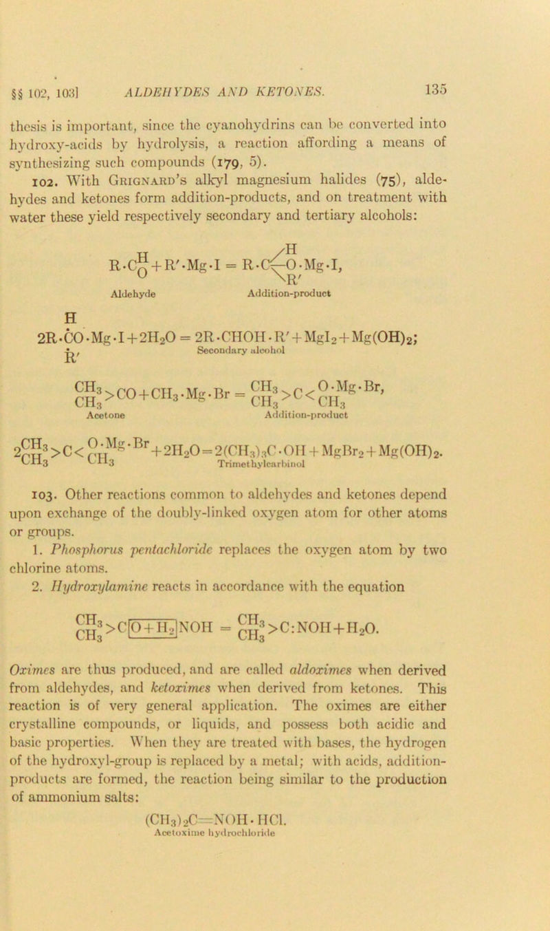 thesis is important, since the cyanohydrins can be converted into hydroxy-acids by hydrolysis, a reaction affording a means of synthesizing such compounds (179. 5). 102. With Grignard’s alkyl magnesium halides (75), alde- hydes and ketones form addition-products, and on treatment with water these yield respectively secondary and tertiary alcohols: R.C H 0 -f-R'-Mg-I = R- Aldehyde Addition-product H 2R-CO *Mg • I+ 2H2O = 2R-OHOH • Rr + Mgl 2 + Mg (OH) 2 J -f-., Secondary alcohol CH3>C0+CH3*Mg'Br = Acetone ch3 ch3 >c< 0 • Mg • Br, CH3 Addition-product oCH3 jch3 >c< O • Mg • Br+2H20=2 (CH3) 3C • OH + MgBr2+Mg (OH) 2. '“'■*3 Trimethylcarbinol 103. Other reactions common to aldehydes and ketones depend upon exchange of the doubly-linked oxygen atom for other atoms or groups. 1. Phosphorus pentachloride replaces the oxygen atom by two chlorine atoms. 2. Hydroxylamine reacts in accordance with the equation CH3 ch3 >G 0 +H-jINOH CH3 > C: NOH+H 20. Oximes are thas produced, and are called aldoximes when derived from aldehydes, and ketorimes when derived from ketones. This reaction is of very general application. The oximes are either crystalline compounds, or liquids, and possess both acidic and basic properties. When they are treated with bases, the hydrogen of the hydroxyl-group is replaced by a metal; with acids, addition- products are formed, the reaction being similar to the production of ammonium salts: (CH3)20-N()H* MCI. Acetoxiiue hydrochloride