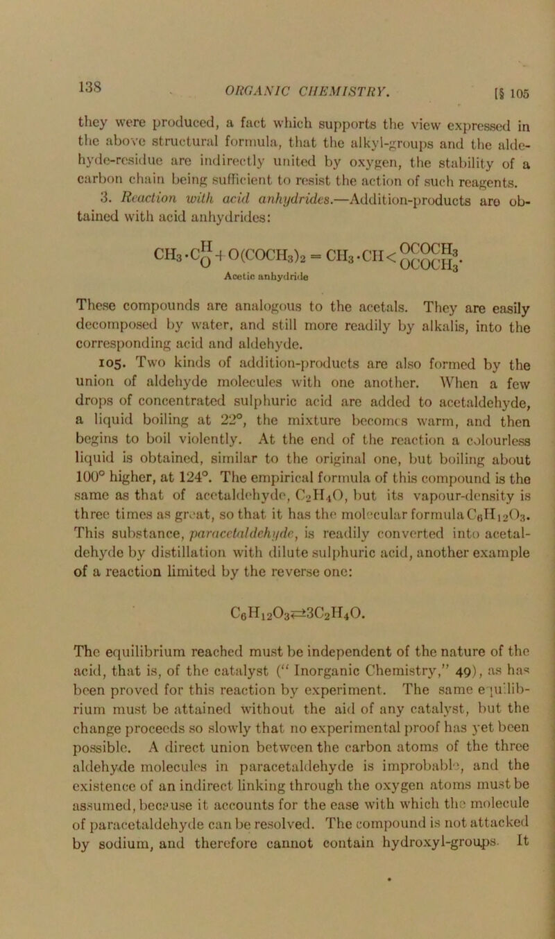 13S ORGA SIC CII EM I ST IIY. [§ 105 they were produced, a fact which supports the view expressed in the above structural formula, that the alkyl-groups and the alde- hyde-residue are indirectly united by oxygen, the stability of a carbon chain being sufficient to resist the action of such reagents. 3. Reaction with acid anhydrides.—Addition-products are ob- tained with acid anhydrides: CH3.C*b 0(C0CH3)2 = CH3.CH<°£^®j. Acetic anhydride These compounds are analogous to the acetals. They are easily decomposed by water, and still more readily by alkalis, into the corresponding acid and aldehyde. 105. Two kinds of addition-products are also formed by the union of aldehyde molecules with one another. When a few drops of concentrated sulphuric acid are added to acetaldehyde, a liquid boiling at 22°, the mixture becomes warm, and then begins to boil violently. At the end of the reaction a colourless liquid is obtained, similar to the original one, but boiling about 100° higher, at 124°. The empirical formula of this compound is the same as that of acetaldehyde, O2H4O, but its vapour-density is three times as great, so that it has the molecular formula C6H12O3. This substance, paracctaldehyde,, is readily converted into acetal- dehyde by distillation with dilute sulphuric acid, another example of a reaction limited by the reverse one: C6H1203^3C2H40. The equilibrium reached must be independent of the nature of the acid, that is, of the catalyst (“ Inorganic Chemistry,” 49), as has been proved for this reaction by experiment. The same equilib- rium must be attained without the aid of any catalyst, but the change proceeds so slowly that no experimental proof has yet been possible. A direct union between the carbon atoms of the three aldehyde molecules in paracetaldehyde is improbable, and the existence of an indirect linking through the oxygen atoms must be assumed, because it accounts for the ease with which the molecule of paracetaldehyde can be resolved. The compound is not attacked by sodium, and therefore cannot contain hydroxyl-grou.ps. It