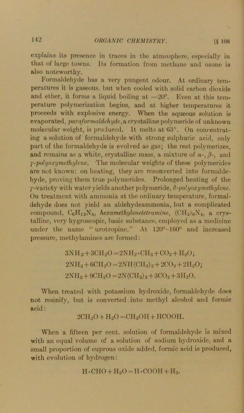 explains its presence in traces in the atmosphere, especially in that of large towns. Its formation from methane and ozone is also noteworthy. Formaldehyde has a very pungent odour. At ordinary tem- peratures it is gaseous, but when cooled with solid carbon dioxide and ether, it forms a liquid boiling at —20°. Even at this tem- perature polymerization begins, and at higher temperatures it proceeds with explosive energy. When the aqueous solution is evaporated, paraformaldehyde,a crystalline polymeride of unknown molecular weight, is produced. It melts at 03°. On concentrat- ing a solution of formaldehyde with strong sulphuric acid, only part of the formaldehyde is evolved as gas; the rest polymerizes, and remains as a white, crystalline mass, a mixture of and y-polyoxymethylene. The molecular weights of these polymerides are not known: on heating, they are reconverted into formalde- hyde, proving them true polymerides. Prolonged heating of the ^-variety with water yields another polymeride, d-polyoxymethylene. On treatment with ammonia at the ordinary temperature, formal- dehyde does not yield an aldehydeammonia, but a complicated compound, Cf,Hi2N.j, hexamethylenetetramine, (CH2)6N.|, a crys- talline, very hygroscopic, basic substance, employed as a medicine under the name “ urotropine.” At 120°-1G0° and increased pressure, methylamines are formed: 3NII3 + 3CH20 = 2NH2 • CII3 + C02 + 1I20 ; 2NII3 + 6CH20 =2NH(CH3) 2 + 2C02 + 2H20; 2NH3 + 9CH20 = 2N(CH3)3 + 3C02 + 3H20. When treated with potassium hydroxide, formaldehyde does not resinifv, but is converted into methyl alcohol and formic acid: 2CII20 + II20 =CH3OII + HCOOH. When a fifteen per cent, solution of formaldehyde is mixed with an equal volume of a solution of sodium hydroxide, and a small proportion of cuprous oxide added, formic acid is produced, with evolution of hydrogen: II • CHO + II20 = II • COOII + Ho.
