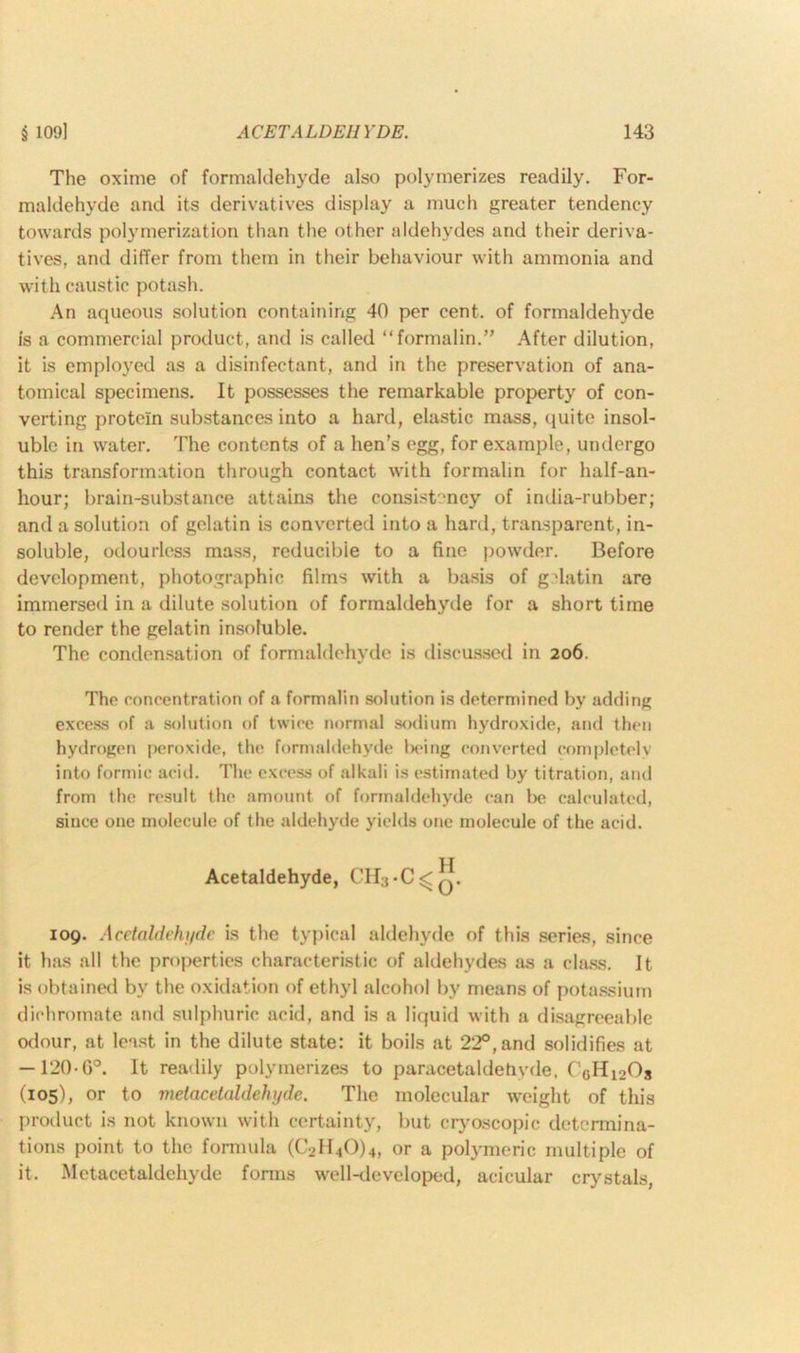 The oxime of formaldehyde also polymerizes readily. For- maldehyde and its derivatives display a much greater tendency towards polymerization than the other aldehydes and their deriva- tives, and differ from them in their behaviour with ammonia and with caustic potash. An aqueous solution containing 40 per cent, of formaldehyde is a commercial product, and is called “formalin.” After dilution, it is employed as a disinfectant, and in the preservation of ana- tomical specimens. It possesses the remarkable property of con- verting protein substances into a hard, elastic mass, quite insol- uble in water. The contents of a hen’s egg, for example, undergo this transformation through contact with formalin for half-an- hour; brain-substance attains the consistency of india-rubber; and a solution of gelatin is converted into a hard, transparent, in- soluble, odourless mass, reducible to a fine powder. Before development, photographic films with a basis of gelatin are immersed in a dilute solution of formaldehyde for a short time to render the gelatin insoluble. The condensation of formaldehyde is discussed in 206. The concentration of a formalin solution is determined by adding excess of a solution of twice normal sodium hydroxide, and then hydrogen peroxide, the formaldehyde Ix'ing converted completely into formic acid. The excess of alkali is estimated by titration, and from the result the amount of formaldehyde can be calculated, since one molecule of the aldehyde yields one molecule of the acid. Acetaldehyde, CH3*C^q. 109. Acetaldehyde is the typical aldehyde of this series, since it has all the properties characteristic of aldehydes as a class. It is obtained by the oxidation of ethyl alcohol by means of potassium dichromate and sulphuric acid, and is a liquid with a disagreeable odour, at least in the dilute state: it boils at 22°, and solidifies at — 120-0°. It readily polymerizes to paracetaldehyde, C0H12Os (105), or to melacelaldehyde. The molecular weight of this product is not known with certainty, but cryoscopic determina- tions point to the formula (C2H40)4, or a polymeric multiple of it. Metacetaldehyde forms well-developed, acicular crystals,