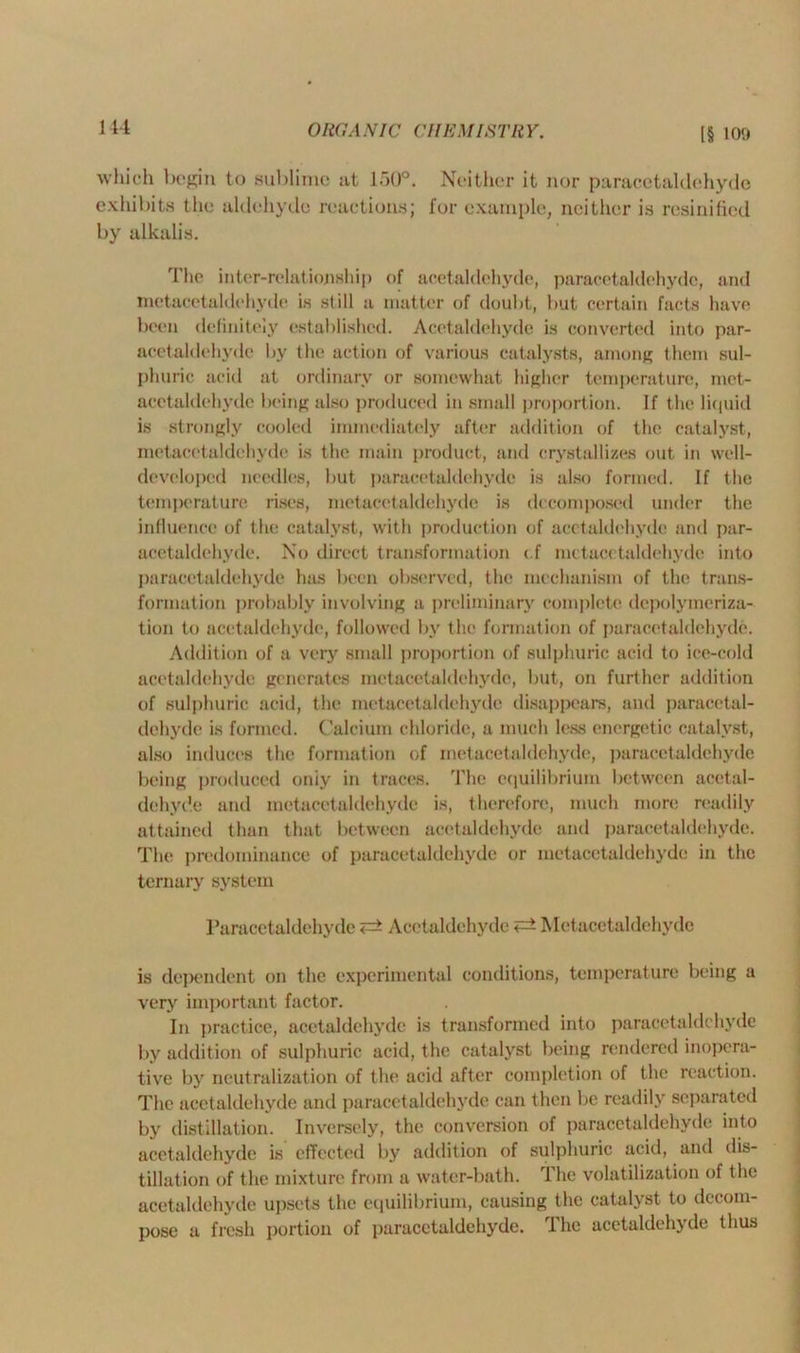 [§ 109 which begin to sublime at 150°. Neither it nor paracetaldehyde exhibits the aldehyde reactions; for example, neither is resinified by alkalis. The inter-relationship of acetaldehyde, paracetaldehyde, and metacetaldehyde is still a matter of douht, but certain facts have been definitely established. Acetaldehyde is converted into par- acetaldehyde by the action of various catalysts, among them sul- phuric acid at ordinary or somewhat higher temperature, met- acetaldehyde being also produced in small proportion. If the liquid is strongly cooled immediately after addition of the catalyst, metacetaldehyde is the main product, and crystallizes out in well- developed needles, but paracetaldehyde is also formed. If the temperature rises, metacetaldehyde is decomposed under the influence of the catalyst, with production of acetaldehyde and par- acetaldehyde. No direct transformation c.f metacetaldehyde into paracetaldehyde has been observed, the mechanism of the trans- formation probably involving a preliminary complete depolymeriza- tion to acetaldehyde, followed by the formation of paracetaldehyde. Addition of a very small proportion of sulphuric acid to ice-cold acetaldehyde generates metacetaldehyde, but, on further addition of sulphuric acid, the metacetaldehyde disappears, and paracetal- dchvde is formed. Calcium chloride, a much less energetic catalyst, also induces the formation of metacetaldehyde, paracetaldehyde being produced oniy in traces. The equilibrium between acetal- dehyde and metacetaldehyde is, therefore, much more readily attained than that between acetaldehyde and paracetaldehyde. The predominance of paracetaldehyde or metacetaldehyde in the ternary system Paracetaldehyde <=* Acetaldehyde Metacetaldehyde is dependent on the experimental conditions, temperature being a very important factor. In practice, acetaldehyde is transformed into paracetaldehyde by addition of sulphuric acid, the catalyst being rendered inopera- tive by neutralization of the acid after completion of the reaction. The acetaldehyde and paracetaldehyde can then be readily separated by distillation. Inversely, the conversion of paracetaldehyde into acetaldehyde is effected by addition of sulphuric acid, and dis- tillation of the mixture from a water-bath. The volatilization of the acetaldehyde upsets the equilibrium, causing the catalyst to decom- pose a fresh portion of paracetaldehyde. 1 he acetaldehyde thus