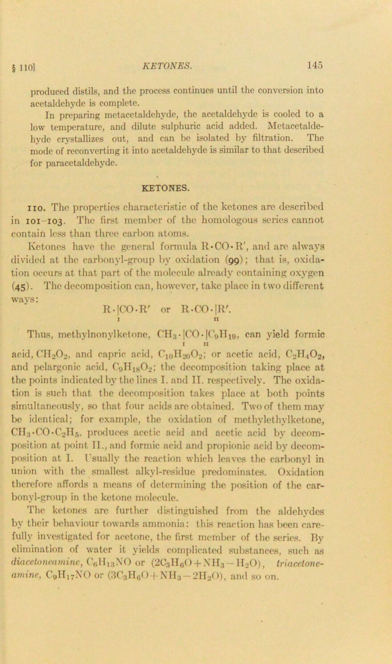 § nol produced distils, and the process continues until the conversion into acetaldehyde is complete. In preparing metacetaldehyde, the acetaldehyde is cooled to a low temperature, and dilute sulphuric acid added. Metacetalde- hyde crystallizes out, and can be isolated by filtration. The mode of reconverting it into acetaldehyde Ls similar to that described for paracetaldehvde. KETONES. no. The properties characteristic of the ketones are described in 101-103. The first member of the homologous series cannot contain less than three carbon atoms. Ketones have the general formula R*CO*R', and are always divided at the carbonyl-group by oxidation (99); that is, oxida- tion occurs at that part of the molecule already containing oxygen (45). The decomposition can, however, take place in two different ways: R.|CO.R' or R-CO-|R'. i n Thus, methylnonylketone, CH3* |CO • |C«iIIjq, can yield formic I II acid, CH202, and capric acid, C10H2o02; or acetic acid, C2H.,02, and pelargonic acid, C9II1802; the decomposition taking place at the points indicated by the lines I. and II. respectively. The oxida- tion is such that the decomposition takes place at both points simultaneously, so that four acids are obtained. Two of them may be identical; for example, the oxidation of methylethylketone, CII3-CO-C2Il5, produces acetic acid and acetic acid by decom- position at point 11., and formic acid and propionic acid by decom- position at I. Usually the reaction which leaves the carbonyl in union with the smallest alkyl-residue predominates. Oxidation therefore affords a means of determining the position of the car- bonyl-group in the ketone molecule. The ketones are further distinguished from the aldehydes by their behaviour towards ammonia: this reaction has been care- fully investigated for acetone, the first member of the series. By elimination of water it yields complicated substances, such as diacetoneamine, C6Hi3NO or (2C3HgO +\II3-II20), triacdonc- amine, C9II17NO or (3C3HG0-|-NH3 —2H20), and so on.