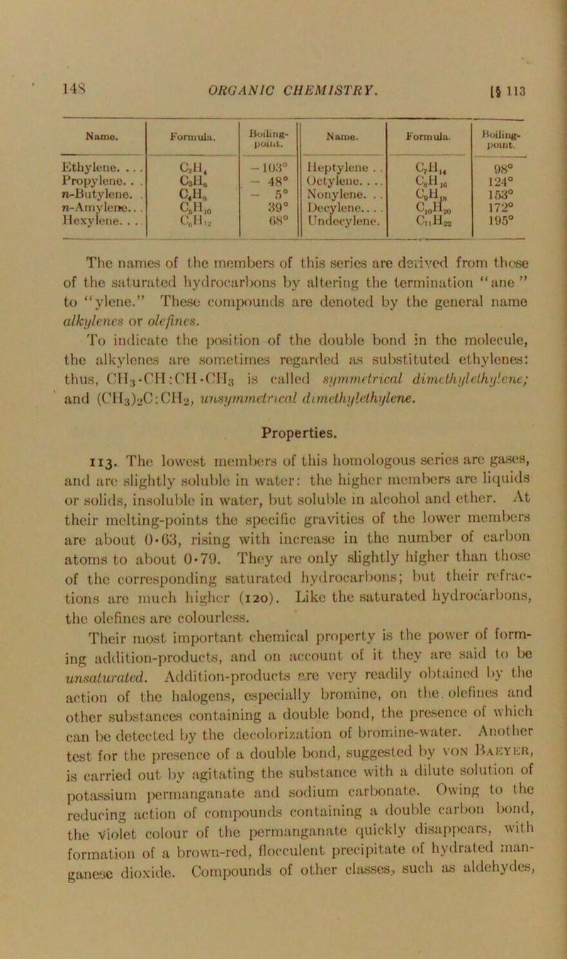 Name. Formula. Boiling- point. Name. Formula. Boiling- point. Ethylene. .. . <ah4 - 103° Heptylene . . C,H,4 98° Propylene. . . Call,, - 48° Octylene.... C*H J0 124° n-Bntylene. . c«h8 - 5° Nonylene. .. CBH|8 153° n-Amylene.. . C„H10 39° Decylene... . C,oll») 172° Hexylene. . . 68° Undecylene. C„H» 195° The names of the members of this series are derived from those of the saturated hydrocarbons by altering the termination “ane ” to “ylene.” These compounds are denoted by the general name alkylenes or olefines. To indicate the position of the double bond in the molecule, the alkylenes are sometimes regarded as substituted ethvlenes: thus, CII-j'CH :CH«CIl3 is called symmetrical dimethyl ethylene; and (CIl^uC'.CHo, uusymmeincal dvmethylethylene. Properties. 113. The lowest members of this homologous series are gases, and are slightly soluble in water: the higher members are liquids or solids, insoluble in water, but soluble in alcohol and ether. At their melting-points the specific gravities of the lower members are about 0*03, rising with increase in the number of carbon atoms to about 0*79. They are only slightly higher than those of the corresponding saturated hydrocarbons; but their refrac- tions are much higher (120). Like the saturated hydrocarbons, the olefines are colourless. Their most important chemical property is the power of form- ing addition-products, and on account of it they are said to be unsaturated. Addition-products are very readily obtained by the action of the halogens, especially bromine, on the. olefines and other substances containing a double bond, the presence of which can be detected by the decolorization of bromine-water. Another test for the presence of a double bond, suggested by von Rafyer, is carried out by agitating the substance with a dilute solution of potassium permanganate and sodium carbonate. Owing to the reducing action of compounds containing a double carbon bond, the Violet colour of the permanganate quickly disappears, with formation of a brown-red, flocculent precipitate of hydrated man- ganese dioxide. Compounds of other classes, such as aldehydes,