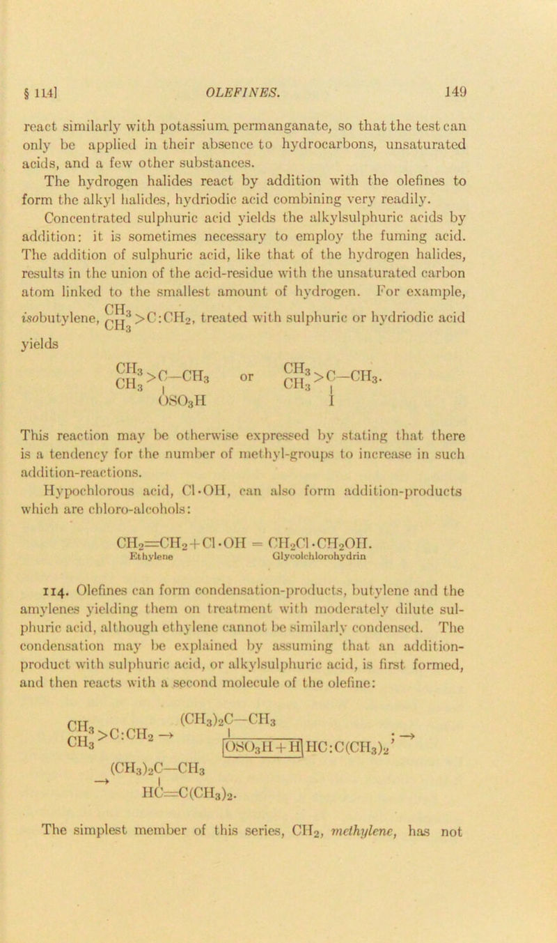§ 114] OLEFINES. J 49 react similarly with potassium, permanganate, so that the test can only be applied in their absence to hydrocarbons, unsaturated acids, and a few other substances. The hydrogen halides react by addition with the olefines to form the alkyl halides, hydriodic acid combining very readily. Concentrated sulphuric acid yields the alkylsulphuric acids by addition: it is sometimes necessary to employ the fuming acid. The addition of sulphuric acid, like that of the hydrogen halides, results in the union of the acid-residue with the unsaturated carbon atom linked to the smallest amount of hydrogen. For example, This reaction may be otherwise expressed by stating that there is a tendency for the number of methyl-groups to increase in such addition-reactions. Hypochlorous acid, Cl*011, can also form addition-products which are cbloro-alcohols: 114. Olefines can form condensation-products, butylene and the amylenes yielding them on treatment with moderately dilute sul- phuric acid, although ethylene cannot !>e similarly condensed. The condensation may be explained by assuming that an addition- product with sulphuric acid, or alkylsulphuric acid, is first formed, and then reacts with a second molecule of the olefine: yields CH2=CH2 + C1.0H = CH2C1.CH20II. Ethylene Glyeolchlorohydrin prr CH3 >C:CH2 —> (CH3)2C—ch3 HC=C(CH3)2. (CII3)2C—CII3 The simplest member of this series, CII2, methylene, has not