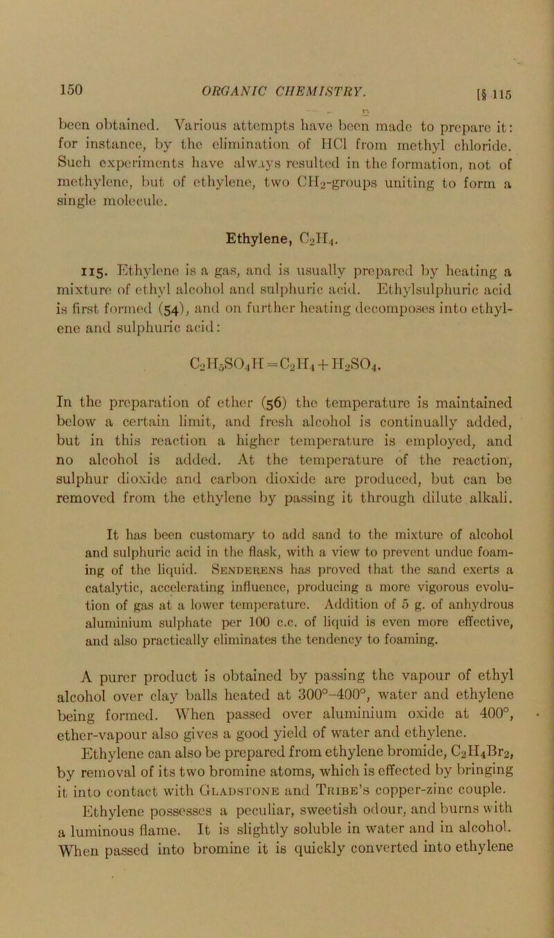 [§ 115 been obtained. Various attempts have been made to prepare it: for instance, by the elimination of IICl from methyl chloride. Such experiments have always resulted in the formation, not of methylene, but of ethylene, two CH2-groups uniting to form a single molecule. Ethylene, C2H4. 115. Ethylene is a gas, and is usually prepared by heating a mixture of ethyl alcohol and sulphuric acid. Ethylsulphuric acid is first formed (54), and on further heating decomposes into ethyl- ene and sulphuric acid: C21I5S0411 = C21I4 + II2SO4. In the preparation of ether (56) the temperature is maintained below a certain limit, and fresh alcohol is continually added, but in this reaction a higher temperature is employed, and no alcohol is added. At the temperature of the reaction, sulphur dioxide and carbon dioxide are produced, but can be removed from the ethylene by passing it through dilute alkali. It has been customary to add sand to the mixture of alcohol and sulphuric acid in the flask, with a view to prevent undue foam- ing of the liquid. Senderens has proved that the sand exerts a catalytic, accelerating influence, producing a more vigorous evolu- tion of gas at a lower temperature. Addition of 5 g. of anhydrous aluminium sulphate per KX) c.c. of liquid is even more effective, and also practically eliminates the tendency to foaming. A purer product is obtained by passing the vapour of ethyl alcohol over clay balls heated at 300°-400°, water and ethylene being formed. When passed over aluminium oxide at 400°, ether-vapour also gives a good yield of wrater and ethylene. Ethylene can also be prepared from ethylene bromide, C2II4Br2, by removal of its two bromine atoms, which is effected by bringing it into contact with Gladstone and Tribe’s copper-zinc couple. Ethylene possesses a peculiar, sweetish odour, and burns with a luminous flame. It is slightly soluble in water and in alcohol. When passed into bromine it is quickly converted into ethylene