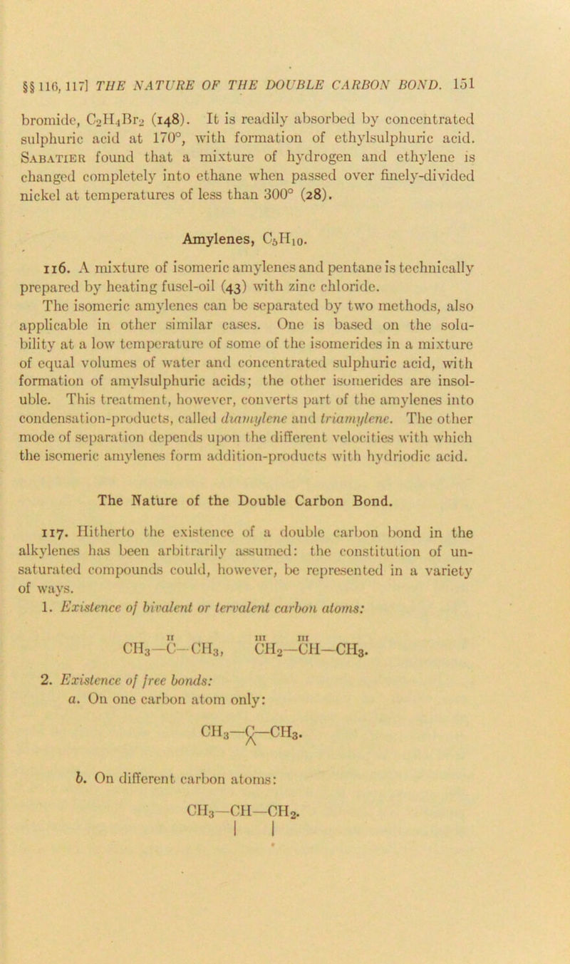 bromide, C2H4Br2 (148). It is readily absorbed by concentrated sulphuric acid at 170°, with formation of ethylsulphuric acid. Sabatier found that a mixture of hydrogen and ethylene is changed completely into ethane when passed over finely-divided nickel at temperatures of less than 300° (28). Amylenes, C6IIi0. 116. A mixture of isomeric amylenes and pentane is technically prepared by heating fusel-oil (43) with zinc chloride. The isomeric amylenes can be separated by two methods, also applicable in other similar cases. One is based on the solu- bility at a low temperature of some of the isomerides in a mixture of equal volumes of water and concentrated sulphuric acid, with formation of amylsulphuric acids; the other isomerides are insol- uble. This treatment, however, converts part of the amylenes into condensation-products, called duwiylene and triamylene. The other mode of separation depends upon the different velocities with which the isomeric amylenes form addition-products with hydriodic acid. The Nature of the Double Carbon Bond. 117. Hitherto the existence of a double carbon bond in the alkylenes has been arbitrarily assumed: the constitution of un- saturated compounds could, however, be represented in a variety of ways. 1. Existence of bivalent or tervalent carbon atoms: ir hi in CH3-C-CH3, CH2—CH—CHb. 2. Existence of free bonds: a. On one carbon atom only: gh3-^-ch3. b. On different carbon atoms: CH3 -CH—CH2.