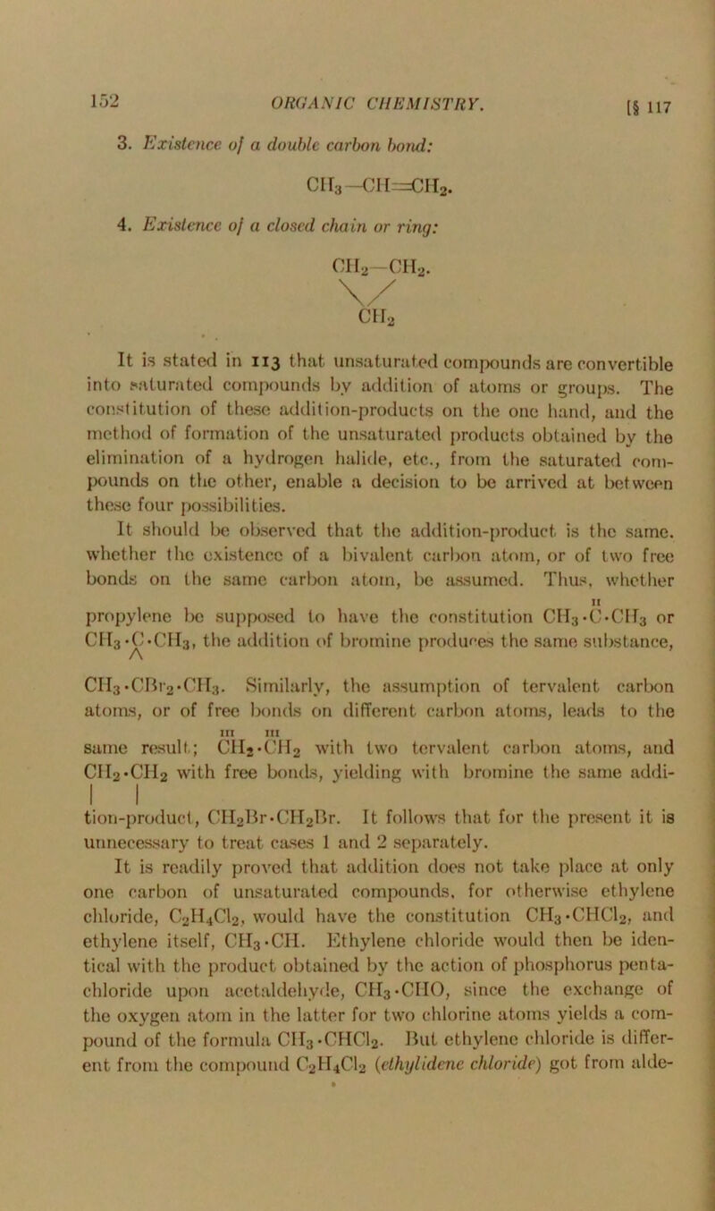 [§ 117 3. Existence oj a double carbon bond: cii3—cii=ch2. 4. Existence oj a closed chain or ring: ch2-ch2. ch2 It is stated in 113 that unsaturated compounds are convertible into saturated compounds by addition of atoms or groups. The constitution of these addition-products on the one hand, and the method of formation of the unsaturated products obtained by the elimination of a hydrogen halide, etc., from the saturated com- pounds on the other, enable a decision to be arrived at between these four possibilities. It should be observed that the addition-product, is the same, whether the existence of a bivalent carbon atom, or of two free bonds on the same carbon atom, be assumed. Thus, whether II propylene be supposed to have the constitution CH3-C-Cff3 or CII3 *0*CII3, the addition of bromine produces the same substance, A CII3*CBr2*CH3. Similarly, the assumption of tervalent carbon atoms, or of free bonds on different carbon atoms, leads to the III III same result ; CH2*CH2 with two tervalent carbon atoms, and CIIo-CH2 with free bonds, yielding with bromine the same addi- I I tion-product, CH2Br-CH2Br. It follows that for the present it is unnecessary to treat cases 1 and 2 separately. It is readily proved that addition does not take place at only one carbon of unsaturated compounds, for otherwise ethylene chloride, C2H4C12, would have the constitution CH3*CHC12, and ethylene itself, CII3*CII. Ethylene chloride would then be iden- tical with the product obtained by the action of phosphorus penta- chloride upon acetaldehyde, CH3»CIIO, since the exchange of the oxygen atom in the latter for two chlorine atoms yields a com- pound of the formula CH3*CHC12. But ethylene chloride is differ- ent from the compound C2II4C12 (ethylidene chloride) got from aide-