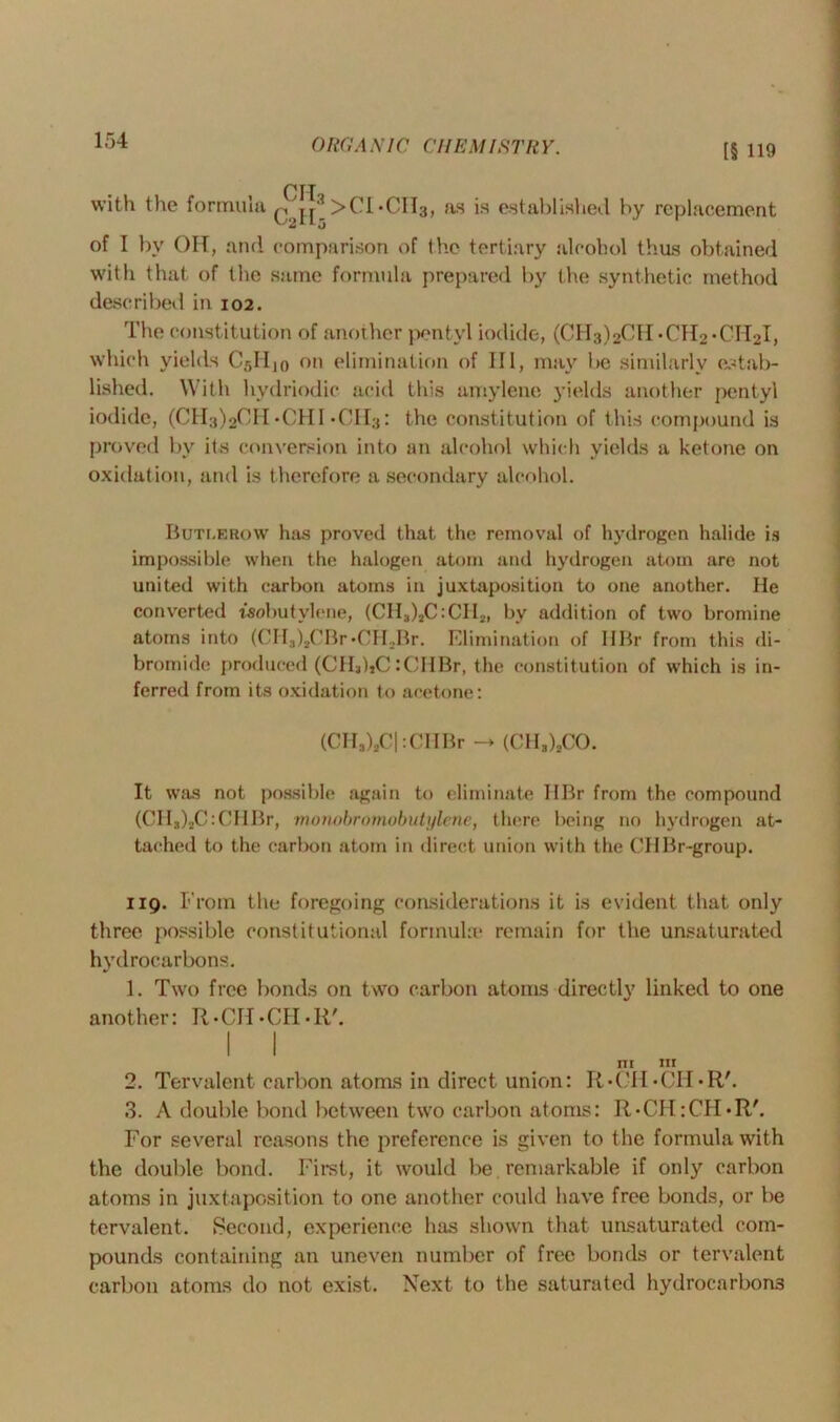 [§ 119 CIT with the formula >CI*CIl3, as is established by replacement of I by OH, and comparison of the tertiary alcohol thus obtained with that of the same formula prepared by the synthetic method described in 102. The constitution of another pentyl iodide, (CH3)2CH*CH2*Cri2I, which yields CgHjo on elimination of 111, may be similarly estab- lished. With hydriodic acid this amylene yields another pentyl iodide, (CH3)2CH*CHI -0113: the constitution of this compound is proved by its conversion into an alcohol which yields a ketone on oxidation, and is therefore a secondary alcohol. Buti.erow has proved that the removal of hydrogen halide is impossible when the halogen atom and hydrogen atom are not united with carbon atoms in juxtaposition to one another. He converted isobutylene, (CHa)aC:CIIa, by addition of two bromine atoms into (CHs)aCBr*CHaBr. Elimination of IlBr from this di- bromide produced (CH*)aC :CHBr, the constitution of which is in- ferred from its oxidation to acetone: (CHa)aC| :CHBr -> (C1I3)2C0. It was not possible again to eliminate HBr from the compound (CHg)aC:CHBr, morwbromobutylene, there being no hydrogen at- tached to the carbon atom in direct union with the C'HBr-group. 119. From the foregoing considerations it is evident that only three possible constitutional formula' remain for the unsaturated hydrocarbons. 1. Two free bonds on two carbon atoms directly linked to one another: R-CH-CH-R'. I I m hi 2. Tervalent carbon atoms in direct union: R-CH-CH-R'. 3. A double bond between two carbon atoms: R-CH:CH*R'. For several reasons the preference is given to the formula with the double bond. First, it would be remarkable if only carbon atoms in juxtaposition to one another could have free bonds, or be tervalent. Second, experience has shown that unsaturated com- pounds containing an uneven number of free bonds or tervalent carbon atoms do not exist. Next to the saturated hydrocarbons