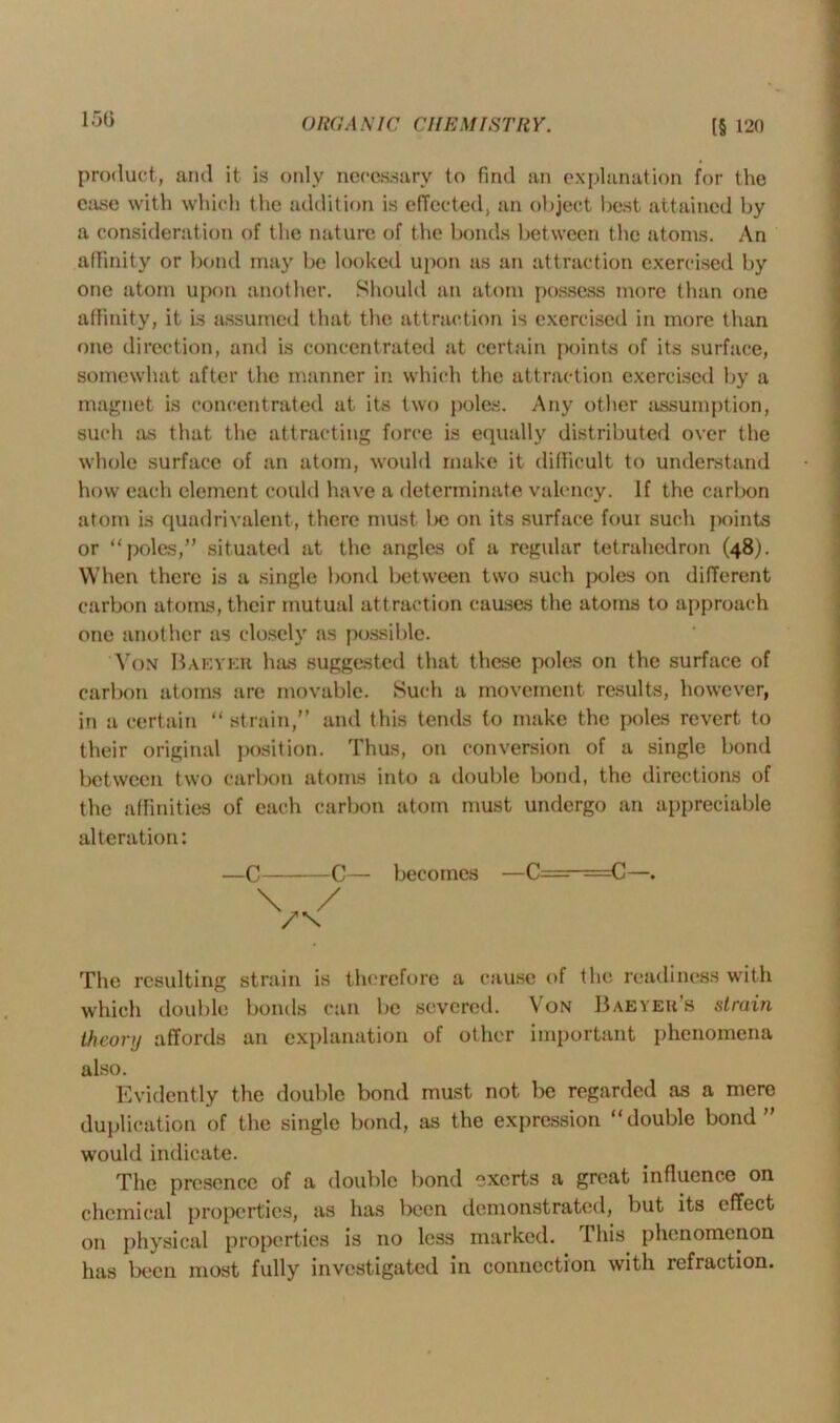 product, and it is only necessary to find an explanation for the ease with which the addition is effected, an object best attained by a consideration of the nature of the bonds between the atoms. An affinity or bond may be looked upon as an attraction exercised by one atom upon another. Should an atom possess more than one affinity, it is assumed that the attraction is exercised in more than one direction, and is concentrated at certain points of its surface, somewhat after the manner in which the attraction exercised by a magnet is concentrated at its two poles. Any other assumption, such as that the attracting force is equally distributed over the whole surface of an atom, would make it difficult to understand how each element could have a determinate valency. If the carbon atom is quadrivalent, there must be on its surface foui such points or “poles,” situated at the angles of a regular tetrahedron (48). When there is a single bond between two such poles on different carbon atoms, their mutual attraction causes the atoms to approach one another as closely as possible. Yon Bakykh has suggested that these poles on the surface of carbon atoms are movable. Such a movement results, however, in a certain “ strain,” and this tends to make the poles revert to their original position. Thus, on conversion of a single bond between two carbon atoms into a double bond, the directions of the affinities of each carbon atom must undergo an appreciable alteration: —C C— becomes —C— —C—. \ The resulting strain is therefore a cause of the readiness with which double bonds can be severed. Von Baeyer’s strain theory affords an explanation of other important phenomena also. Evidently the double bond must not be regarded as a mere duplication of the single bond, as the expression “double bond ” would indicate. The presence of a double bond exerts a great influence on chemical properties, as has been demonstrated, but its effect on physical properties is no less marked. This phenomenon has been most fully investigated in connection with refraction.