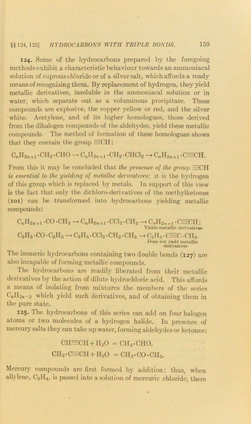 124. Some of the hydrocarbons prepared by the foregoing methods exhibit a characteristic behaviour towards an ammoniacal solution of cuprous chloride or of a silver salt, which affords a ready means of recognizing them. By replacement of hydrogen, they yield metallic derivatives, insoluble in the ammoniacal solution or in water, which separate out as a voluminous precipitate. These compounds are explosive, the copper yellow or red, and the silver white. Acetylene, and of its higher homologues, those derived from the dihalogen compounds of the aldehydes, yield these metallic compounds. The method of formation of these homologues shows that they contain the group ==C’H: C»II2n+1 -CH2 -CHO -> CnII2n+1 ‘CHo-CHClo — CnH2n+1 -CHECH. From this it may be concluded that the presence of the group EECH is essetitial to the yielding of metallic derivatives: it is the hydrogen of this group which is replaced by metals. In support of this view is the fact that only the dichloro-derivatives of the methylketones (101) can be transformed into hydrocarbons yielding metallic compounds: CnH2n+1 -CO-CH3 -> CnH2n+i -CC12.CH3 -C„H2n+v -CEECH; Yields metallic derivatives C2H5 -CO -C2H5 c2h5-cci2 -ch2 -ch3 — C2H5 -c=c -ch3. Does not yield metallic derivatives The isomeric hydrocarbons containing two double bonds (127) are also incapable of forming metallic compounds. The hydrocarbons are readily liberated from their metallic derivatives by the action of dilute hydrochloric acid. This affords a means of isolating from mixtures the members of the series CnH2n-2 which yield such derivatives, and of obtaining them in the pure state. 125. The hydrocarbons of this series can add on four halogen atoms or two molecules of a hydrogen halide. In presence of mercury salts they can take up water, forming aldehydes or ketones: ch=ch+h2o = ch3-cho. ch3-c^ch+h2o = CH3-CO*CH3. Mercury compounds are first formed by addition: thus, when allylene, C3H4, is passed into a solution of mercuric chloride, there