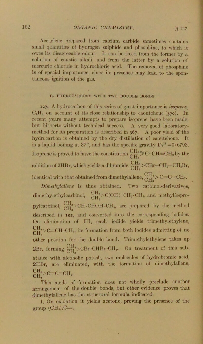 Acetylene prepared from calcium carbide sometimes contains small quantities of hydrogen sulphide and phosphine, to which it owes its disagreeable odour. It can be freed from the former by a solution of caustic alkali, and from the latter by a solution of mercuric chloride in hydrochloric acid. The removal of phosphine is of special importance, since its presence may lead to the spon- taneous ignition of the gas. B. HYDROCARBONS WITH TWO DOUBLE BONDS. 127. A hydrocarbon of this series of great importance is isoprene, C&1I8, on account of its close relationship to caoutchouc (370). In recent years many attempts to prepare isoprene have been made, but hitherto without technical success. A very good laboratory- method for its preparation is described in 367. A poor yield of the hydrocarbon is obtained by the dry distillation of caoutchouc. It is a liquid boiling at 37°, and has the specific gravity D421 =0*6793. ntT Isoprene is proved to have the constitution qjj,^C*CH=CH* by the addition of 2HBr, which yields a dibromide, jjs>CBr—CII2— CHjBr, CH identical with that obtained from diinethylallenc, ^j3> C—C~CH2. Dimethylallcne is thus obtained. Two carbinol-derivatives, dimcthylethylcarbinol, ^jj*>C(OH).('H2-CH3, and methyhsopro- pylcarbinol, ^|^8>CH*CHOH •CII*, are prepared by the method described in 102, and converted into the corresponding iodides. On elimination of HI, each iodide yields trimethylethylene, CII *CH3, its formation from both iodides admitting of no other position for the double bond. Trimethylethylene takes up 2Br, forming £,Jj3>CBr•CIIBr*CH3. On treatment of this sub- stance with alcoholic potash, two molecules of hydrobromic acid, 2IIBr, are eliminated, with the formation of dimethylallcne, cJ|3>C=C=CII2. This mode of formation does not wholly preclude another arrangement of the double bonds, but other evidence proves that dimethylallcne has the structural formula indicated: 1. On oxidation it yields acetone, proving the presence of the group (CHj)*C=.