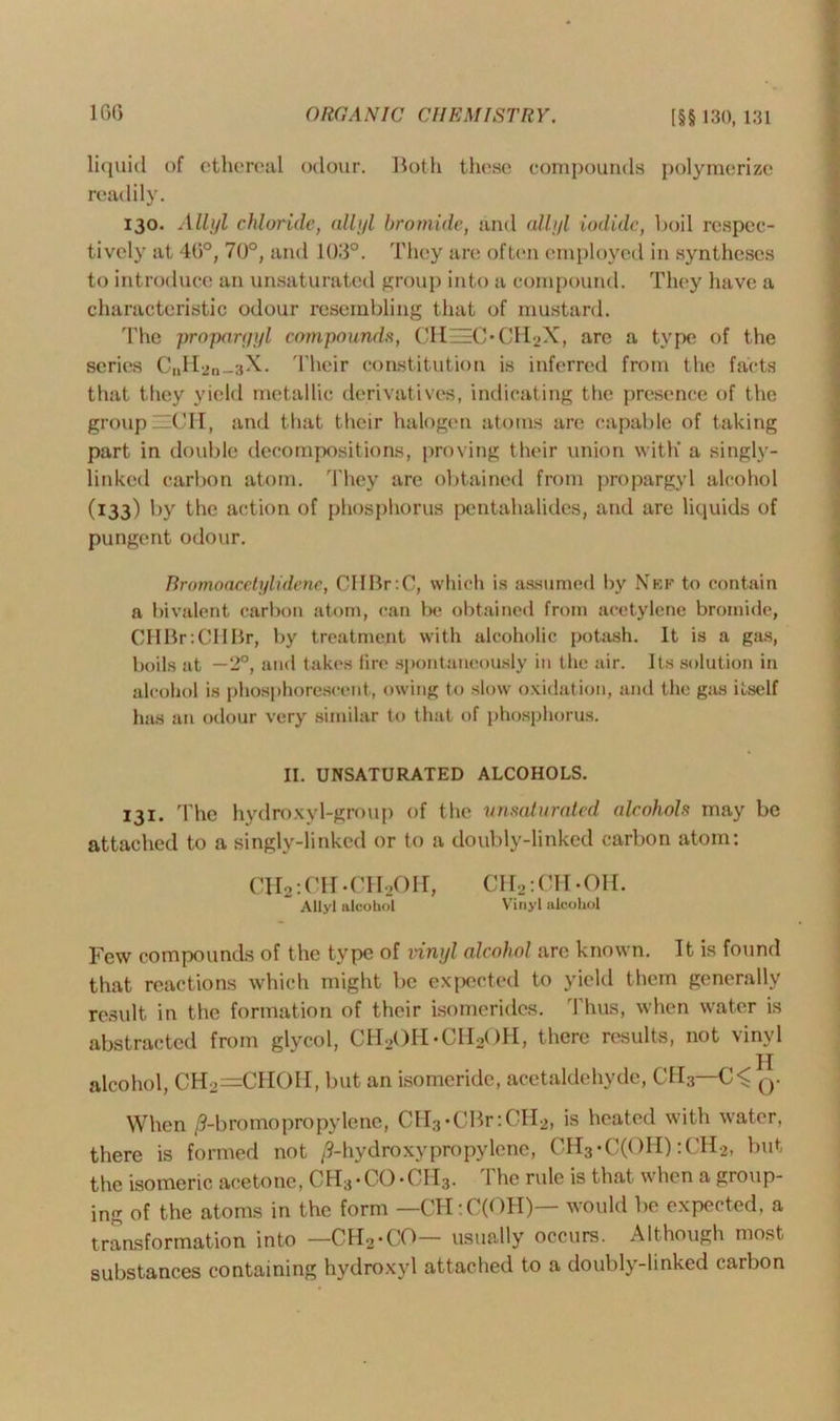 liquid of ethereal odour. Both these compounds polymerize readily. 130. Allyl chloride, allyl bromide, and allyl iodide, boil respec- tively at 4G°, 70°, and 103°. They are often employed in syntheses to introduce an unsaturated group into a compound. They have a characteristic odour resembling that of mustard. The propargyl compounds, CHE=C*CH2X, arc a type of the scries CnH2n_3X. Their constitution is inferred from the facts that they yield metallic derivatives, indicating the presence of the group ~CH, and that their halogen atoms are capable of taking part in double decompositions, proving their union with' a singly- linked carbon atom, 'they arc obtained from propargyl alcohol (133) by the action of phosphorus pentahalides, and are liquids of pungent odour. Rromoacetylidene, CIIBrrC, which is assumed by Nef to contain a bivalent carbon atom, can be obtained from acetylene bromide, CHBr:CHBr, by treatment with alcoholic potash. It is a gas, boils at —2°, and takes fire spontaneously in the air. Its solution in alcohol is phosphorescent, owing to slow oxidation, and the gas itself has an odour very similar to that of phosphorus. II. UNSATURATED ALCOHOLS. 131. The hydroxyl-group of the unsaturated alcohols may be attached to a singly-linked or to a doubly-linked carbon atom: CH2: ('11 -CHoOn, CH2: CM - OH. Allyl alcohol Vinyl alcohol Few compounds of the type of vinyl alcohol are known. It is found that reactions which might be expected to yield them generally result in the formation of their isomerides. Thus, when water is abstracted from glycol, CH2()H*CH2OH, there results, not vinyl alcohol, CH2=CH0H, but an isomeride, acetaldehyde, C1I3—q. When /9-bromopropylene, CH3*CBr:CH2, is heated with water, there is formed not /9-hydroxypropylene, CH3*C(OH) :CH2, but the isomeric acetone, CH3-CO-CH3. The rule is that when a group- ing of the atoms in the form — CH:C(OH)— would be expected, a transformation into —CH2*CO— usually occurs. Although most substances containing hydroxyl attached to a doubly-linked carbon