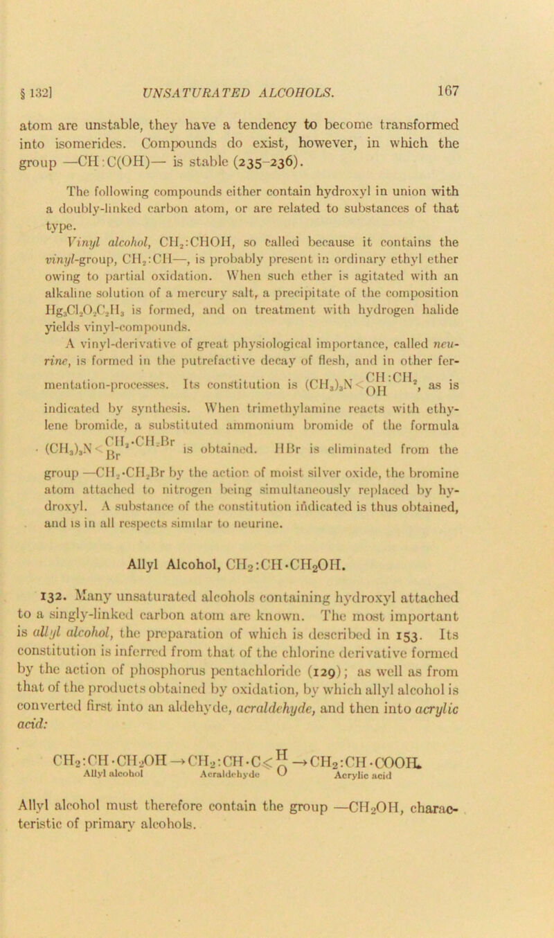 § 132] atom are unstable, they have a tendency to become transformed into isomerides. Compounds do exist, however, in which the group —CH :C(OH)— is stable (235-236). The following compounds cither contain hydroxyl in union with a doubly-linked carbon atom, or are related to substances of that type. Vinyl alcohol, CH2:CHOH, so Called because it contains the ■vinyl-group, CH2:CII—, is probably present in ordinary ethyl ether owing to partial oxidation. When such ether is agitated with an alkaline solution of a mercury salt, a precipitate of the composition Hg3Cl202C2H3 is formed, and on treatment with hydrogen halide yields vinyl-compounds. A vinyl-derivative of great physiological importance, called neu- rine, is formed in the putrefactive decay of flesh, and in other fer- CHCH mentation-processes. Its constitution is (CH3)3N<q,j‘ 2, as is indicated by synthesis. When trimethylamine reacts with ethy- lene bromide, a substituted ammonium bromide of the formula • (CH3)3N<™’-CtLBr is obtained. HBr is eliminated from the group —CH2»CH2Br by the action of moist silver oxide, the bromine atom attached to nitrogen being simultaneously replaced by hy- droxyl. A substance of the constitution indicated is thus obtained, and is in all respects similar to neurine. Allyl Alcohol, CH2:CH.CH2OH. 132. Many unsaturated alcohols containing hydroxyl attached to a singly-linked carbon atom are known. The most important is allyl alcohol, the preparation of which is described in 153. Its constitution is inferred from that of the chlorine derivative formed by the action of phosphorus pentachloride (129); as well as from that of the products obtained by oxidation, by which allyl alcohol is converted first into an aldehyde, acraldchydc, and then into acrylic acid: CH2: CU ■ CH .OII -► CH2:CH• C< ** ->CHa:CH.COOIL Allyl alcohol Acraldehyde Acrylic acid AUvl alcohol must therefore contain the group —CH2OH, charac- teristic of primary alcohols.
