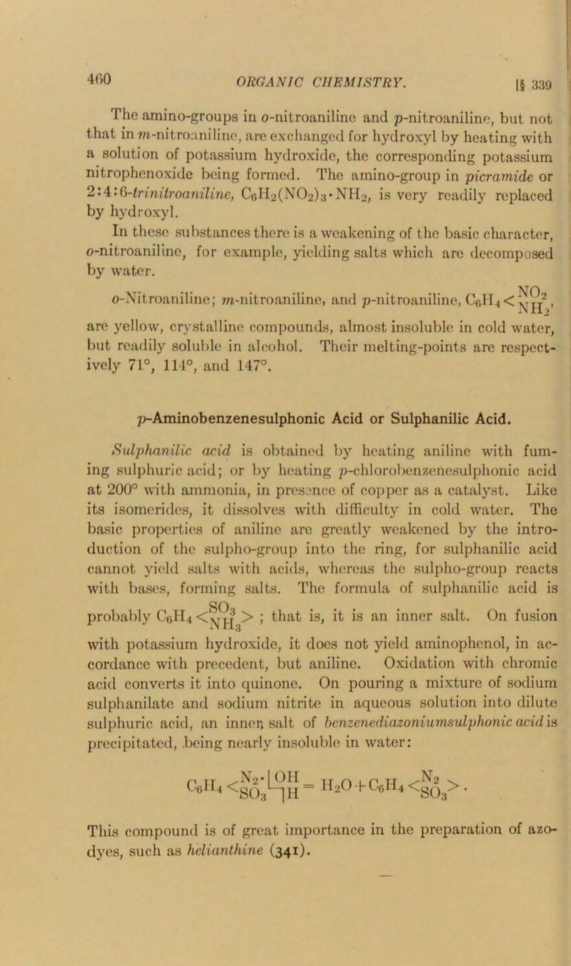 The amino-groups in o-nitroaniline and p-nitroaniline, but not that in m-nitrouniline, are exchanged for hydroxyl by heating with a solution of potassium hydroxide, the corresponding potassium nitrophenoxide being formed. The amino-group in picrarnide or 2:4:0-trmilroanilinc, CoH^N^^’NHo, is very readily replaced by hydroxyl. In these substances there is a weakening of the basic character, o-nitroaniline, for example, yielding salts which are decomposed by water. VTA o-Nitroaniline; m-nitroaniline, and p-nitroaniline, C6H4<^Tjj2, are yellow, crystalline compounds, almost insoluble in cold water, but readily soluble in alcohol. Their melting-points arc respect- ively 71°, 114°, and 147°. p-Aminobenzenesulphonic Acid or Sulphanilic Acid. Sulphanilic acid is obtained by heating aniline with fum- ing sulphuric acid; or by heating p-chlorobenzenesulphonic acid at 200° with ammonia, in presence of copper as a catalyst. Like its isomerides, it dissolves with difficulty in cold water. The basic properties of aniline arc greatly weakened by the intro- duction of the sulpho-group into the ring, for sulphanilic acid cannot yield salts with acids, whereas the sulpho-group reacts with bases, forming salts. The formula of sulphanilic acid is SO probably Cr,H4 <‘^T > ; that is, it is an inner salt. On fusion with potassium hydroxide, it does not yield aminophenol, in ac- cordance with precedent, but aniline. Oxidation with chromic acid converts it into quinone. On pouring a mixture of sodium sulphanilatc and sodium nitrite in aqueous solution into dilute sulphuric acid, an innen salt of benzenediazoniumsulphonic acid is precipitated, .being nearly insoluble in water: C6II4 <803 = H20-HC6H4<g53>. This compound is of great importance in the preparation of azo- dyes, such as helianthine (341).