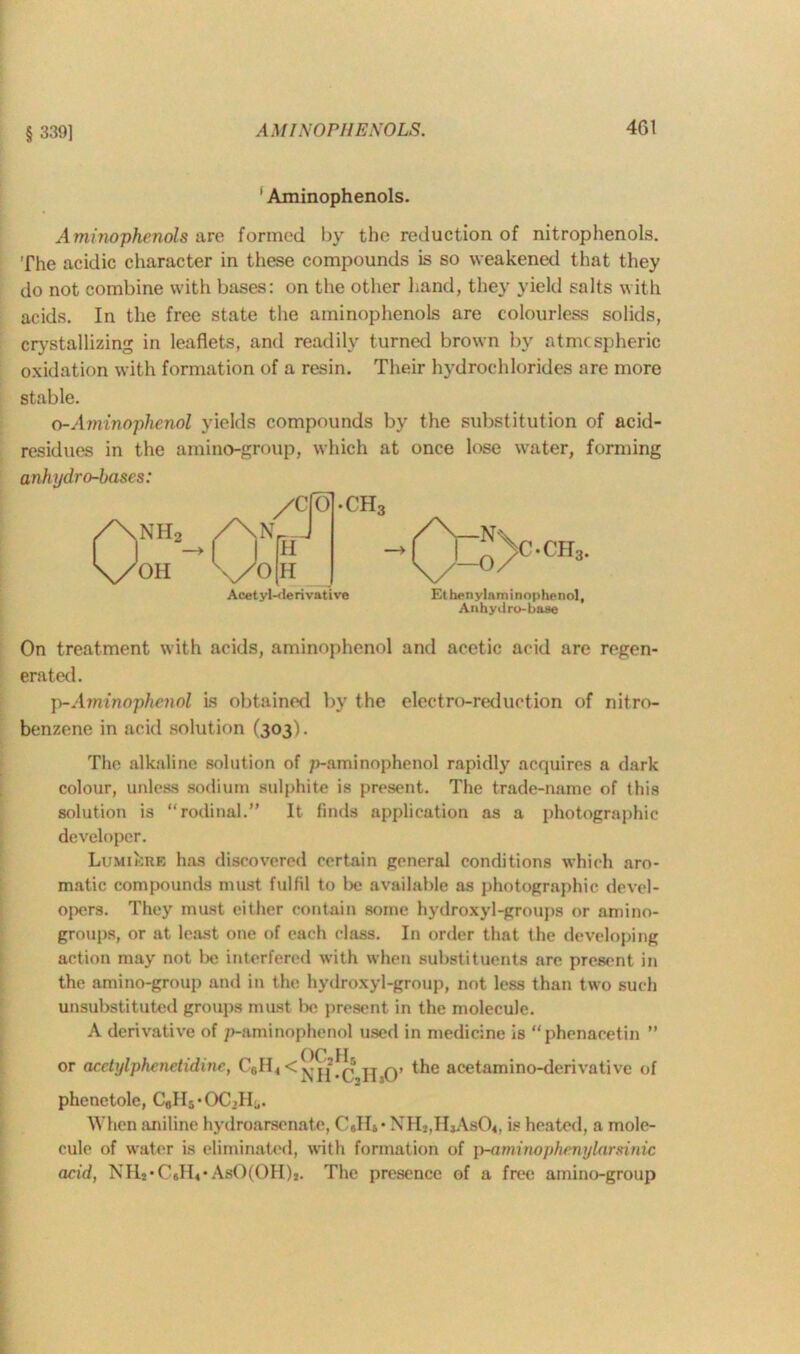 § 339] ' Aminophenols. Aminophenols are formed by the reduction of nitrophenols. The acidic character in these compounds is so weakened that they do not combine with bases: on the other hand, they yield salts with acids. In the free state the aminophenols are colourless solids, crystallizing in leaflets, and readily turned brown by atmospheric oxidation with formation of a resin. Their hydrochlorides are more stable. o-Aminophenol yields compounds by the substitution of acid- residues in the amino-group, which at once lose water, forming anhydro-bases: OH Acetyl-derivative •CH, Ethenylaminophenol, Anhydro-base On treatment with acids, aminophenol and acetic acid are regen- erated. p-Aminoplienol is obtained by the electro-reduction of nitro- benzene in acid solution (303). The alkaline solution of p-ami nophenol rapidly acquires a dark colour, unless sodium sulphite is present. The trade-name of this solution is “rodinal.” It finds application as a photographic developer. LuMiknB has discovered certain general conditions which aro- matic compounds must fulfil to be available as photographic devel- opers. They must either contain some hydroxyl-groups or amino- groups, or at least one of each class. In order that the developing action may not be interfered with when substituents are present in the amino-group and in the hydroxyl-group, not less than two such unsubstituted groups must be present in the molecule. A derivative of p-aminophenol used in medicine is “phenacetin ” or acetylphenetidine, CeH, < !{'-,!!30’ acetamino-derivative of phenetole, CaII5*OCdIj. When aniline hydroarsenate, C JIS* XH2,HjAs04, is heated, a mole- cule of water is eliminated, with formation of p-aminophenylarsinic acid, NH**C#H«*AbO(OH)*. The presence of a free amino-group