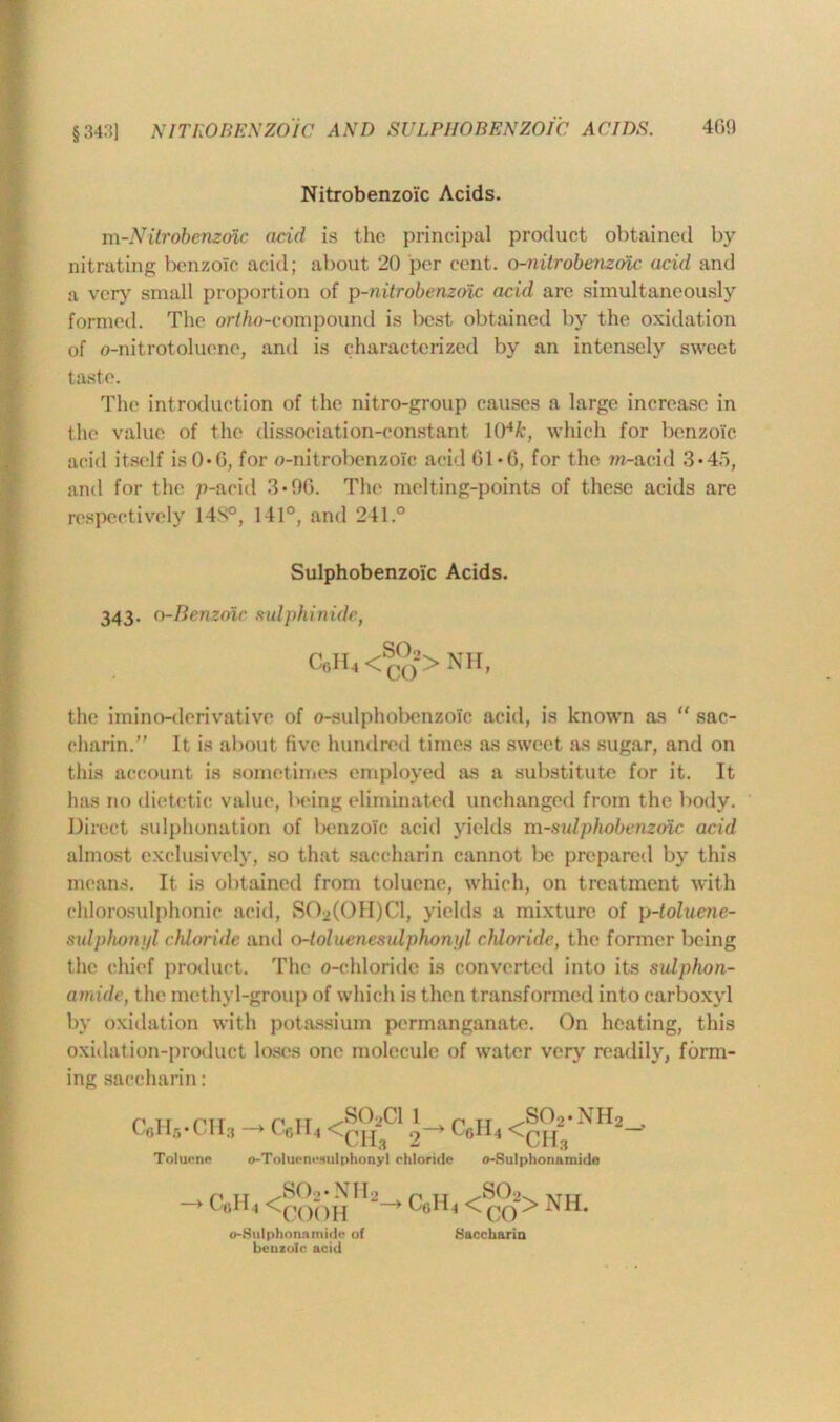 §34.'?] NITROBENZOIC AND SULPHOBENZOIC ACIDS. Nitrobenzoic Acids. m-Nitrobenzdxc acid is the principal product obtained by nitrating benzoic acid; about 20 per cent, o-nitrobenzvic acid and a very small proportion of p-nitrobenzoic acid arc simultaneously formed. The ortho-compound is best obtained by the oxidation of o-nitrotoluene, and is characterized by an intensely sweet taste. The introduction of the nitro-group causes a large increase in the value of the dissociation-constant 104k, which for benzoic acid itself is 0*0, for o-nitrobenzoic acid 61*6, for the m-acid 3*45, and for the p-acid 3*96. The melting-points of these acids are respectively 148°, 141°, and 241.° Sulphobenzoic Acids. 343. o-Benzoic sulphinide, C6H, <S°*> Nil, the imino-derivative of o-sulphobenzolc acid, is known as “ sac- charin.” It is about five hundred times as sweet as sugar, and on this account is sometimes employed as a substitute for it. It has no dietetic value, being eliminated unchanged from the body. Direct sulphonation of benzole acid yields m-sulphobenzotc acid almost exclusively, so that saccharin cannot be prepared by this means. It is obtained from toluene, which, on treatment with chlorosulphonic acid, S02(0II)C1, yields a mixture of p-toluene- sulphonyl chloride and o-toluenesulphonj/l chloride, the former being the chief product. The o-chloridc is converted into its sulphon- amide, the methyl-group of which is then transformed into carboxyl by oxidation with potassium permanganate. On heating, this oxidation-product loses one molecule of water very readily, form- ing saccharin: p 11 ptr . p it ^S02C1 l p tt .so2.nh2 /H3 —> U6H4 4 t-oll.I <p[ Toluene o-Toluenesulphonyl chloride o-Sulphonamide -> c«n, <coohH2^ C(i]u <co2> NH- o-Sulphonmnide of benzoic acid Saccharin