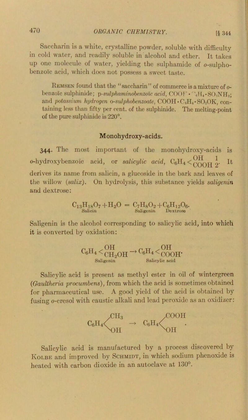 I§ 344 Saccharin is a white, crystalline powder, soluble with difficulty in cold water, and readily soluble in alcohol and ether. It takes up one molecule of water, yielding the sulphamide of o-sulpho- benzoic acid, which does not possess a sweet taste. Remsen found that the “saccharin” of commerce is a mixture of o- benzoic sulphinide; p-svlphaminohenzoic acid, COOT •' '6H4*S()2NH2; and potassium hydrogen o-sulphobcnzoatc, COOIOCJR-SOiOK, con- taining less than fifty per cent, of the sulphinide. The melting-point of the pure sulphinide is 220°. M onohydroxy-acids. 344. The most important of the inonohydroxy-acids is (ATT 1 o-hydroxybenzoic acid, or salicylic acid, C61I4 < It derives its name from salicin, a glucoside in the bark and leaves of the willow (salix). On hydrolysis, this substance yields saligenin and dextrose: C13H18O7 +H2O = C7H8O2-hCeH^Og. Salicin Saligenin Dextrose Saligenin is the alcohol corresponding to salicylic acid, into which it is converted by oxidation: C6H4 < OH CH2OH Saligenin c0H4< Oil (X)OH' Salicylic acid Salicylic acid is present as methyl ester in oil of wintergreen (Gaullheria procumbens), from which the acid is sometimes obtained for pharmaceutical use. A good yield of the acid is obtained by fusing o-cresol with caustic alkali and lead peroxide as an oxidizer: XMI3 XJOO11 C6H4< CttH4< X)II xOH Salicylic acid is manufactured by a process discovered by Kolbe and improved by Schmidt, in which sodium phenoxide is heated with carbon dioxide in an autoclave at 130°.
