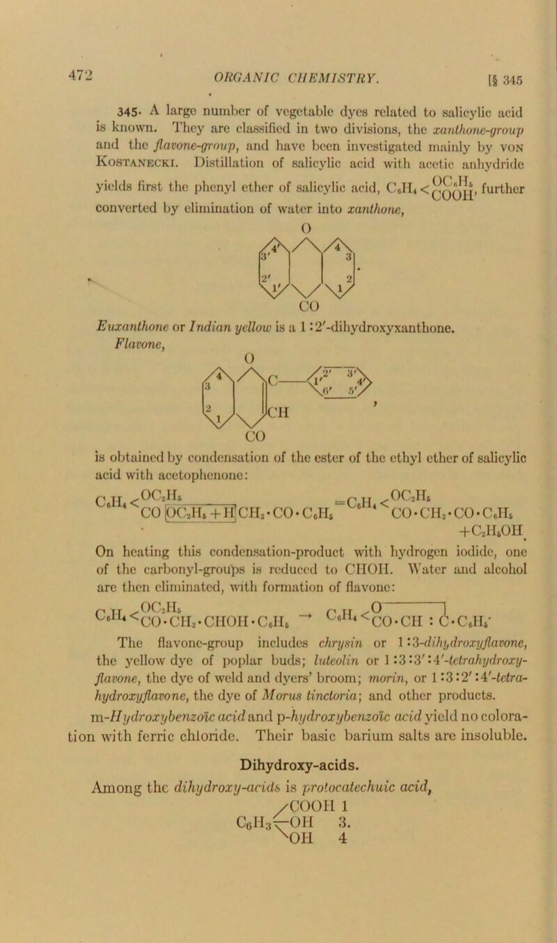345. A large number of vegetable dyes related to salicylic acid is known. They are classified in two divisions, the xanthone-group and the Jlavonc-group, and have been investigated mainly by von Kostanecki. Distillation of salicylic acid with acetic anhydride yields first the phenyl ether of salicylic acid, Cjfb < further converted by elimination of water into xanthone, 0 CO Euxanthone or Indian yellow is a 1 • 2'-dihydroxyxanthone. Flavone, 0 /2\ /\ „ /2’ 3'\ > \6' co CH is obtained by condensation of the ester of the ethyl ether of salicylic acid with acetophenone: Q J£ <00*11* * 4 CO (OC»Ht + H] CH* • CO • CcH* c H <00*11* 8 4 co-cn*-co-cjr* +c2h4oh On heating this condensation-product with hydrogen iodide, one of the carbonyl-groups is reduced to CHOH. Water and alcohol arc then eliminated, with formation of flavone: C.II4 .OC2II* <CO-CII*- CIIOH -Cell* C.H4 < 0— CO-CH 71 C.H,' The flavone-group includes chrysin or 1 'S-dikydroxyjlavonc, the yellow dye of poplar buds; luteolin or 1:3 ’>3'- A1-tetrahydroxy- Jlawne, the dye of weld and dyers’ broom; morin, or 1 ‘3’2' 'A'-tetra- hydroxyjlavone, the dye of Morns tinctoria; and other products. m-Hydroxybenztnc acid and p-hydroxybenzoic acid yield no colora- tion with ferric chloride. Their basic barium salts are insoluble. Dihydroxy-acids. Among the dihydroxy-acids is protocatechuic acid, /COOII 1 C6H3t-OH 3. X0H 4
