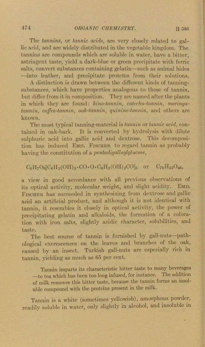 The tannins, or tannic acids, are very closely related to gal- lic acid, and are widely distributed in the vegetable kingdom. The tannins are compounds which are soluble in water, have a bitter, astringent taste, yield a dark-blue or green precipitate with ferric salts, convert substances containing gelatin—such as animal hides •—into leather, and precipitate proteins from their solutions. A distinction is drawn between the different kinds of tanning- substances, which have properties analogous to those of tannin, but differ from it in composition. They are named after the plants in which they are found: kino-tannin, catechu-tannin, moringa- tannin, coffee-tannin, oak-tannin, quinine-tannin, and others are known. The most typical tanning-material is tannin or tannic acid, con- tained in oak-bark. It is converted by hydrolysis with dilute sulphuric acid into gallic acid and dextrose. This decomposi- tion has induced Emil Fischer to regard tannin as probably having the constitution of a pentadigalloylglucose, C6H706[C6H2(0H)3-C0.0.CttH2(0H)2C0]5 or C76H52046, a view in good accordance with all previous observations of its optical activity, molecular weight, and slight acidity. Emil Fischer has succeeded in synthesizing from dextrose and gallic acid an artificial product, and although it is not identical with tannin, it resembles it closely in optical activity, the power of precipitating gelatin and alkaloids, the formation of a colora- tion with iron salts, slightly acidic character, solubilities, and taste. The best source of tannin is furnished by gall-nuts—path- ological excrescences on the leaves and branches of the oak, caused by an insect. Turkish gall-nuts arc especially rich in tannin, yielding as much as 65 per cent. Tannin imparts its characteristic bitter taste to many beverages _to tea which has been too long infused, for instance. The addition of milk removes this bitter taste, because the tannin forms an insol- uble compound with the proteins present in the milk. Tannin is a white (sometimes yellowish), amorphous powder, readily soluble in water, only slightly in alcohol, and insoluble in