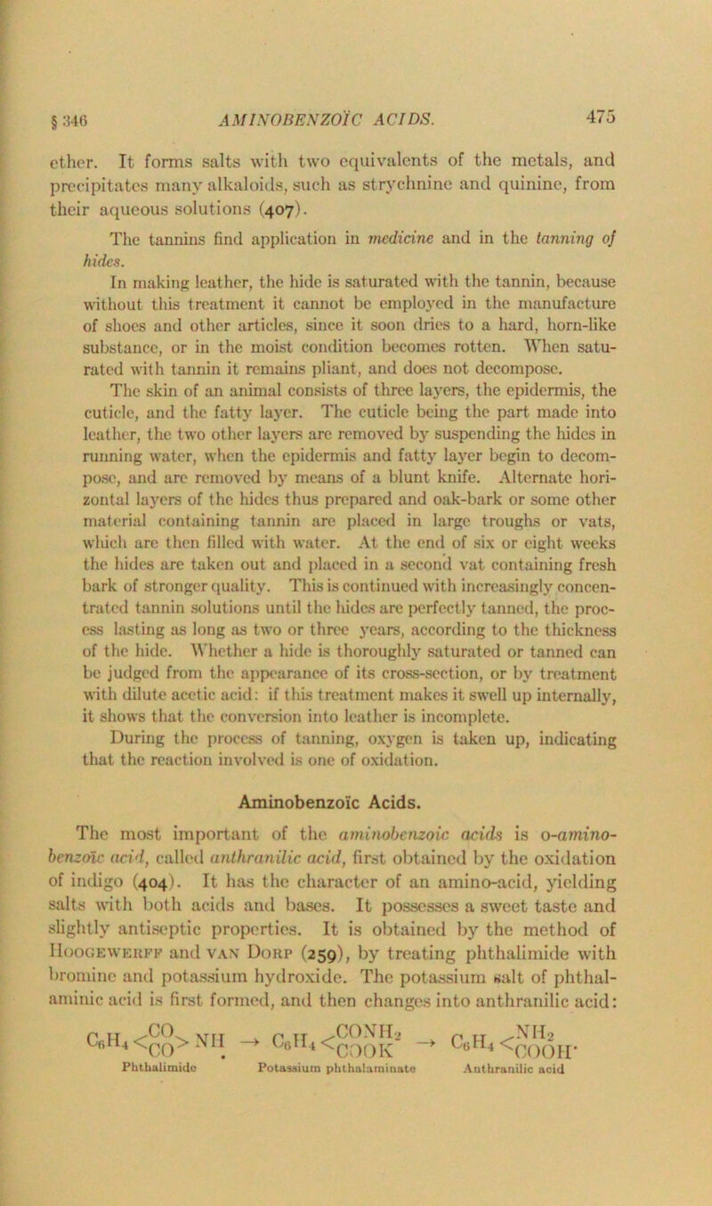 ether. It forms salts with two equivalents of the metals, and precipitates many alkaloids, such as strychnine and quinine, from their aqueous solutions (407). The tannins find application in medicine and in the tanning of hides. In making leather, the hide is saturated with the tannin, because without this treatment it cannot be employed in the manufacture of shoes and other articles, since it soon dries to a hard, horn-like substance, or in the moist condition becomes rotten. When satu- rated with tannin it remains pliant, and does not decompose. The skin of an animal consists of three layers, the epidermis, the cuticle, and the fatty layer. The cuticle being the part made into leather, the two other layers are removed by suspending the hides in running water, when the epidermis and fatty layer begin to decom- pose, and are removed by means of a blunt knife. Alternate hori- zontal layers of the hides thus prepared and oak-bark or some other material containing tannin are placed in large troughs or vats, which are then filled with water. At the end of six or eight weeks the hides are taken out and placed in a second vat containing fresh bark of stronger quality. This is continued with increasingly concen- trated tannin solutions until the hides are perfectly tanned, the proc- ess lasting as long as two or three years, according to the thickness of the hide. Whether a hide is thoroughly saturated or tanned can be judged from the appearance of its cross-section, or by treatment with dilute acetic acid: if this treatment makes it swell up internally, it shows that the conversion into leather is incomplete. During the process of tanning, oxygen is taken up, indicating that the reaction involved is one of oxidation. The most important of the aminobenzoic acids is o-amino- benzoic acid, called anthranilic acid, first obtained by the oxidation of indigo (404). It has the character of an amino-acid, yielding salts with both acids and bases. It possesses a sweet taste and slightly antiseptic properties. It is obtained by the method of IIoogewerff and van Dorp (259), by treating phthalimide with bromine and potassium hydroxide. The potassium salt of phthal- aminic acid is first formed, and then changes into anthranilic acid: Aminobenzoic Acids. Phthalimide Potassium phthalaminate Anthranilic Anthranilic acid