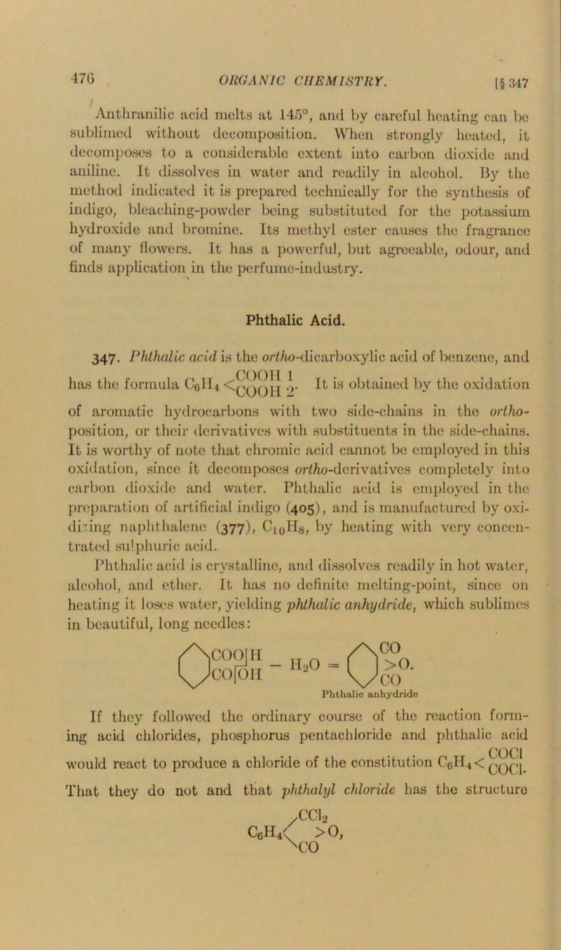 [§347 Anthranilic acid melts at 145°, and by careful heating can be sublimed without decomposition. When strongly heated, it decomposes to a considerable extent into carbon dioxide and method indicated it is prepared technically for the synthesis of indigo, bleaching-powdcr being substituted for the potassium hydroxide and bromine. Its methyl ester causes the fragrance of many flowers. It has a powerful, but agreeable, odour, and finds application in the perfume-industry. 347. Phthalic acid is the orf/io-dicarboxylic acid of benzene, and of aromatic hydrocarbons with two side-chains in the ortho- position, or their derivatives with substituents in the side-chains. oxidation, since it decomposes orf/io-dcrivatives completely into carbon dioxide and water. Phthalic acid is employed in the preparation of artificial indigo (405), and is manufactured by oxi- dising naphthalene (377), CioHg, by heating with very concen- trated sulphuric acid. Phthalic acid is crystalline, and dissolves readily in hot water, alcohol, and ether. It has no definite melting-point, since on heating it loses water, yielding 'phthalic anhydride, which sublimes in beautiful, long needles: If they followed the ordinary course of the reaction form- ing acid chlorides, phosphorus pentacldoride and phthalic acid That they do not and that phthalyl chloride has the structure aniline. It dissolves in water and readily in alcohol. By the Phthalic Acid. has the formula C0II4 < COOH 1 COO 11 2‘ It is obtained by the oxidation It is worthy of note that chromic acid cannot be employed in this Phthalic anhydride CcII4' >0, xco