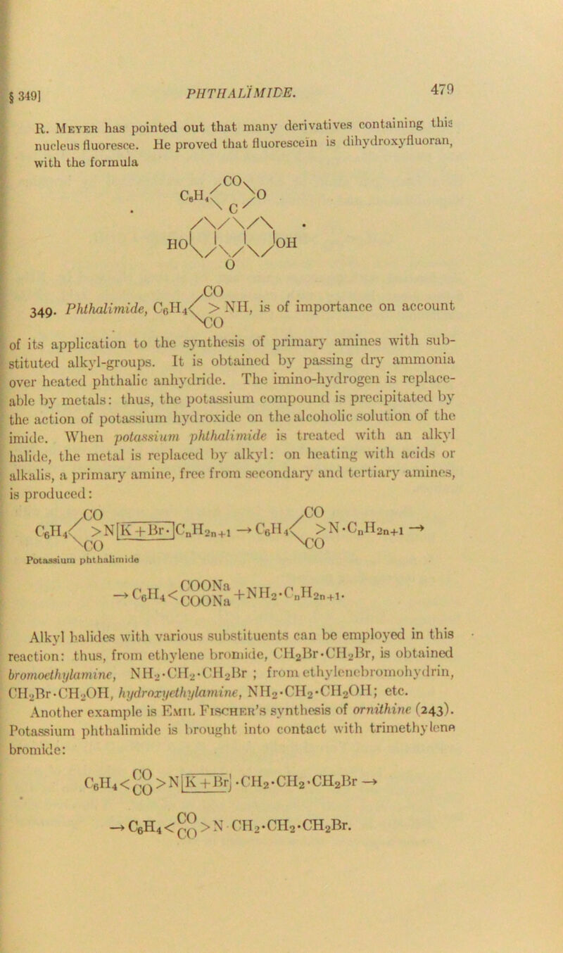 PHTH ALIM IDE. 470 § 349] R. Meter has pointed out that many derivatives containing thia nucleus iluoresce. He proved that fluorescein is dihydroxyfluoran, with the formula of its application to the synthesis of primary amines with sub- stituted alkvl-groups. It is obtained by passing dry ammonia over heated phthalic anhydride. The imino-hydrogen is replace- able by metals: thus, the potassium compound is precipitated by the action of potassium hydroxide on the alcoholic solution of the imide. When potassium phihalimide is treated with an alkyl halide, the metal is replaced by alkyl: on heating with acids or alkalis, a primary amine, free from secondary and tertiary amines, is produced: Alkyl halides with various substituents can be employed in this reaction: thus, from ethylene bromide, CH2Br.CH2Br, is obtained bromoethylamine, NH2«CH2*CH2Br ; from ethylencbromohydrin, t'H2Br*CH2OH, hydroxycthylamine, NII2-CH2*CH2OH; etc. Another example is Emil Fischrr’s synthesis of ornithine (243). Potassium phthalimide is brought into contact with trimethylene bromide: 0 uh2n+i -»C6H4<>N CH2.CH2.CH2Br.