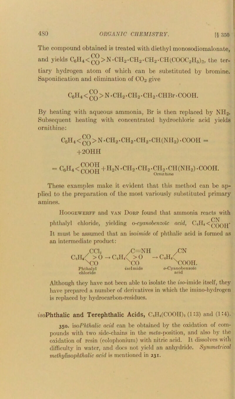 4S0 The compound obtained is treated with diethyl monosodiomalonate, ro and yields C6H4<^q>N.CH2.CH2.CH2.CH(COOC2H6)3, the ter- tiary hydrogen atom of which can be substituted by bromine. Saponification and elimination of C02 give C6H4 < £q > N • CH2 • CH 2 • CH2 • CII Br • COOH. By heating with aqueous ammonia, Br is then replaced by NH2. Subsequent heating with concentrated hydrochloric acid yields ornithine: CflH4 < co > N • CH2 .CH2 -CH2 • CH (NII2) • COOII = +20HH = C0II4< COOH COOH + H2N-CH2-CH2.CH2.CH(NH2).COOII. Ornithine These examples make it evident that this method can be ap- plied to the preparation of the most variously substituted primary amines. I Ioogewerff and van Dorp found that ammonia reacts with phthalyl chloride, yielding o-cyanobenzolc acid, C6II4<(jqqj[- It must be assumed that an moimide of phthalic acid is formed as an intermediate product: ^CCb /C—Nil .CN Coll/ > 0 C#h/ >0 -» Cell/ N?0 xCO xCOOII. Phthalyl tsolmide o-Cyanobenzolo chloride acid Although they have not been able to isolate the iso-imide itself, they have prepared a number of derivatives in which the imino-hydrogen is replaced by hydrocarbon-residues. isoPhthalic and Terephthalic Acids, CeIb(COOII)2 (1 *-3) and (1:4). 350. iso Phthalic acid can be obtained by the oxidation of com- pounds with two side-chains in the meta-position, and also by the oxidation of resin (colophonium) with nitric acid. It dissolves with difficulty in water, and docs not yield an anhydride. Symmetrical methylisophthalic acid is mentioned in 231.