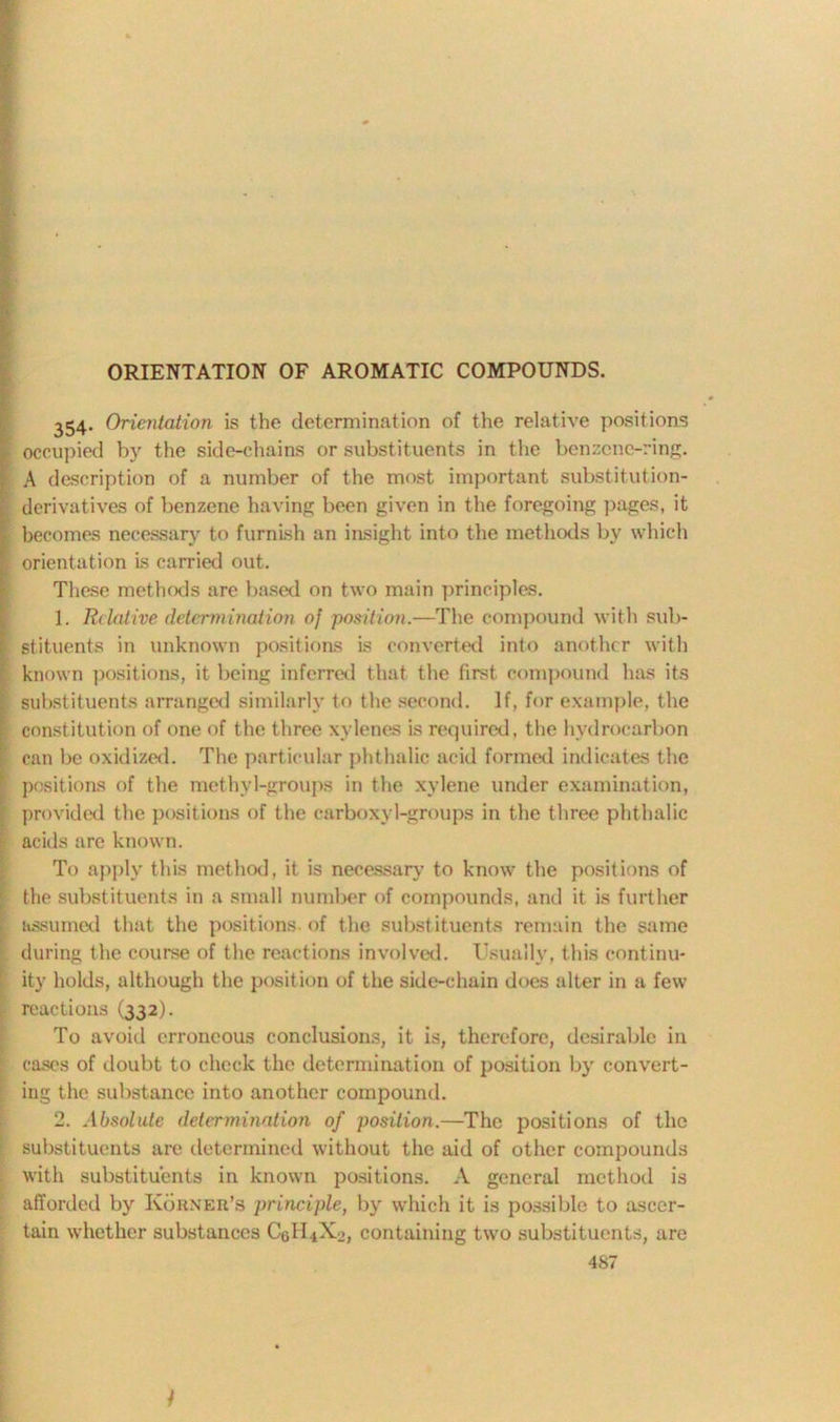 ORIENTATION OF AROMATIC COMPOUNDS. 354- Orientation is the determination of the relative positions occupied by the side-chains or substituents in the benzene-ring. A description of a number of the most important substitution- derivatives of benzene having been given in the foregoing pages, it becomes necessary to furnish an insight into the methods by which orientation is carried out. These methods are based on two main principles. 1. Relative determination of position.—The compound with sub- stituents in unknown positions is converted into another with known positions, it being inferred that the first compound has its substituents arranged similarly to the second. If, for example, the constitution of one of the three xylenes is required, the hydrocarbon can be oxidized. The particular phthalic acid formed indicates the positions of the methyl-groups in the xylene under examination, provided the positions of the carboxyl-groups in the three phthalic acids are known. To apply this method, it is necessary to know the positions of the substituents in a small number of compounds, and it is further assumed that the positions of the substituents remain the same during the course of the reactions involved. Usually, this continu- ity holds, although the position of the side-chain does alter in a few reactions (332). To avoid erroneous conclusions, it is, therefore, desirable in cases of doubt to check the determination of position by convert- ing the substance into another compound. 2. Absolute determination of position.—The positions of the substituents are determined without the aid of other compounds with substituents in known positions. A general method is afforded by Korner’s principle, by which it is possible to ascer- tain whether substances C0II4X2, containing two substituents, are