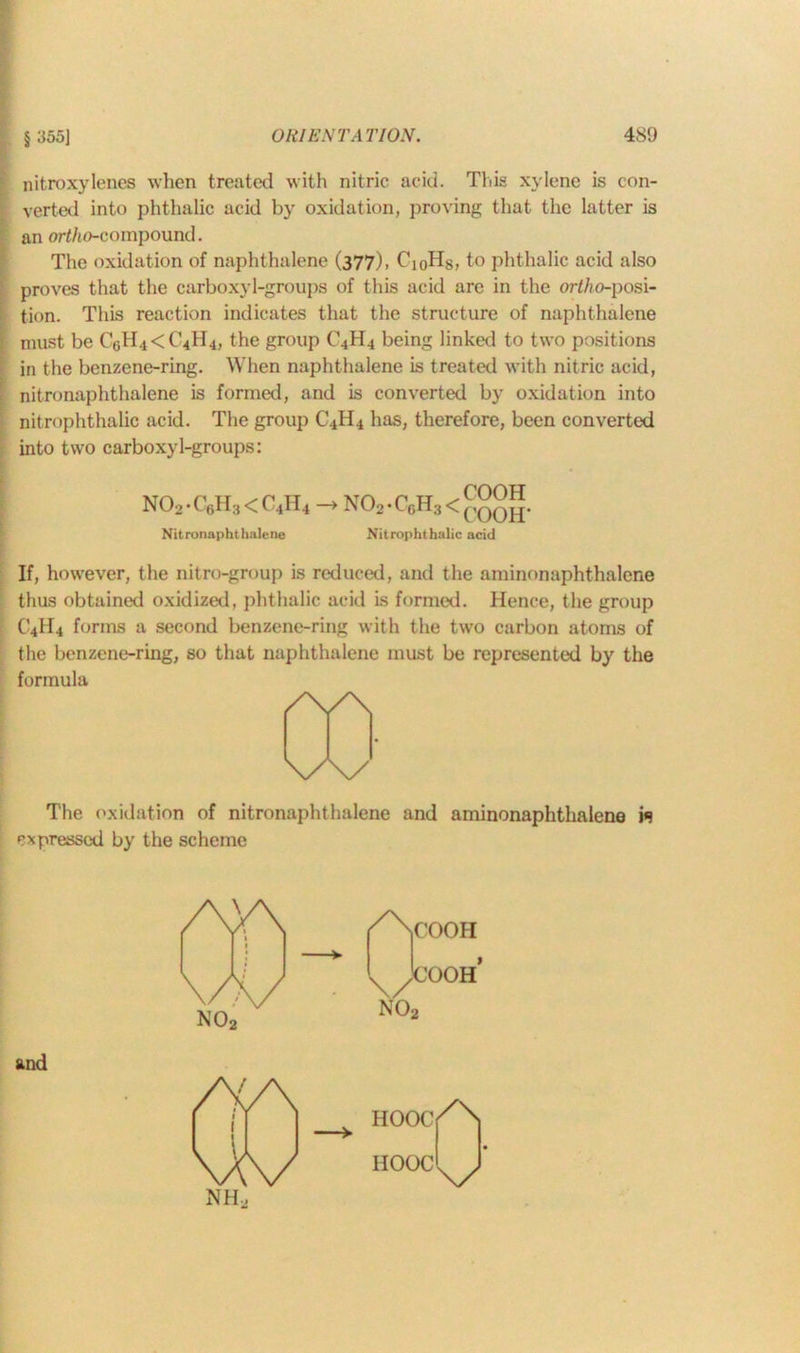 nitroxylencs when treated with nitric acid. This xylene is con- I verted into phthalic acid by oxidation, proving that the latter is !an ert/io-compound. The oxidation of naphthalene (377), CioHs, to phthalic acid also proves that the carboxyl-groups of this acid are in the ortho-posi- tion. This reaction indicates that the structure of naphthalene must be C6H4<C4H4, the group C4H4 being linked to two positions in the benzene-ring. When naphthalene is treated with nitric acid, nitronaphthalene is formed, and is converted by oxidation into nitrophthalic acid. The group C4H4 has, therefore, been converted into two carboxyl-groups: N02-C6H3<C4H4 —» N02-C6H3< COOH COOIT Nitronaphthalene Nitrophthalic acid If, however, the nitro-group is reduced, and the aminonaphthalene thus obtained oxidized, phthalic acid is formed. Hence, the group C4H4 forms a second benzene-ring with the two carbon atoms of the benzene-ring, so that naphthalene must be represented by the formula /\/\ w The oxidation of nitronaphthalene and aminonaphthalene i«? expressed by the scheme and