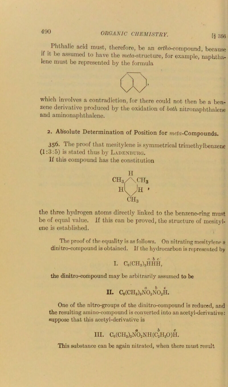 [§ .'556 Phthalic acid must, therefore, be an ortho-compound, because if it be assumed to have the meta-structure, for example, naphtha- lene must be represented by the formula which involves a contradiction, for there could not then be a ben- zene derivative produced by the oxidation of both nitronaphthalene and aminonaphthalene. 2. Absolute Determination of Position for mcta-Compounds. 356. The proof that mesitylene is symmetrical trimethylbenzene (1:3:5) is stated thus by Ladenburg. If this compound has the constitution H CH3 the three hydrogen atoms directly linked to the benzene-ring must be of equal value. If this can be proved, the structure of mesityl- ene is established. 1 The proof of the equality is as follows. On nitrating mesitylene n dinitro-cornpound is obtained. If the hydrocarbon is represented by I. C6(CHs),HHH, the dinitro-compound may be arbitrarily assumed to be II. C6(CH3)3N02N02H. One of the nitro-groups of the dinitro-compound is reduced, and the resulting amino-compound is converted into an acetyl-derivative: suppose that this acetyl-dcrivative is III. Cb(CH3)3N02NH (C2II30)II. This substance can be again nitrated, when there must result