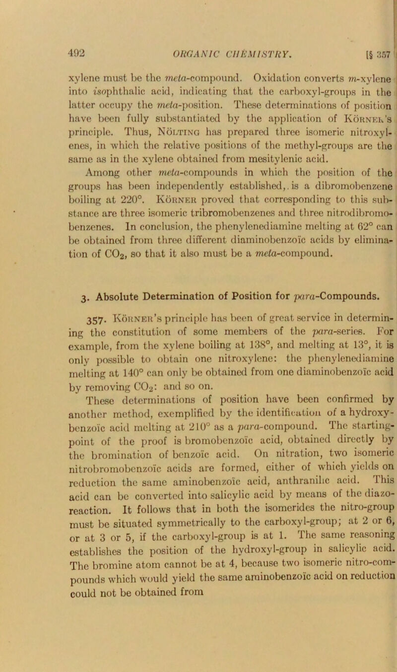 IS 357 xylene must be the mc/a-eompound. Oxidation converts ra-xylene into isophthalic acid, indicating that the carboxyl-groups in the latter occupy the meta-position. These determinations of position have been fully substantiated by the application of Korner's principle. Thus, Nolting has prepared three isomeric nitroxyl- enes, in which the relative positions of the methyl-groups are the same as in the xylene obtained from mesitylenic acid. Among other meta-compounds in which the position of the groups has been independently established,.is a dibromobenzene boiling at 220°. Korner proved that corresponding to this sub- stance are three isomeric tribromobenzenes and three nitrodibromo- benzenes. In conclusion, the phenylenediamine melting at 62° can be obtained from three different diaminobenzoic acids by elimina- tion of C02, so that it also must be a mcta-compound. 3. Absolute Determination of Position for para-Compounds. 357. Korner’s principle has been of great service in determin- ing the constitution of some members of the para-series. For example, from the xylene boiling at 13S°, and melting at 13°, it is only possible to obtain one nitroxylene: the phenylenediamine melting at 140° can only be obtained from one diaminobenzoic acid by removing C02: and so on. These determinations of position have been confirmed by another method, exemplified by the identification of a hydroxy- benzoic acid melting at 210° as a para-compound. The starting- point of the proof is bromobenzoic acid, obtained directly by the bromination of benzoic acid. On nitration, two isomeric nitrobromobenzoic acids are formed, either of which yields on reduction the same aminobenzoic acid, anthranihe acid. This acid can be converted into salicylic acid by means of the diazo- reaction. It follows that in both the isomcrides the nitro-group must be situated symmetrically to the carboxyl-group; at 2 or 6, or at 3 or 5, if the carboxyl-group is at 1. The same reasoning establishes the position of the hydroxyl-group in salicylic acid. The bromine atom cannot be at 4, because two isomeric nitro-com- pounds which would yield the same aminobenzoic acid on reduction could not be obtained from