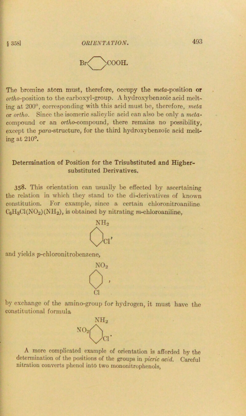 COOH. The bromine atom must, therefore, occupy the meta-position or ortao-position to the carboxyl-group. A hydroxybenzoic acid melt- ing at 200°, corresponding with this acid must be, therefore, meta or ortho. Since the isomeric salicylic acid can also be only a meta- compound or an ortho-compound, there remains no possibility, except the para-structure, for the third hydroxybenzoic acid melt- ing at 210°. Determination of Position for the Trisubstituted and Higher- substituted Derivatives. 358. This orientation can usually be effected by ascertaining the relation in which they stand to the di-derivatives of known constitution. For example, since a certain cldoronitroaniline Cell3Cl(N02)(NH2), is obtained by nitrating m-chloroaniline, NH2 and yields p-chloronitrobenzene, N02 Cl by exchange of the amino-group for hydrogen, it must have the constitutional formula NH2 A more complicated example of orientation is afforded by the determination of the positions of the groups in picric acid. Careful nitration converts phenol into two mononitrophenols,