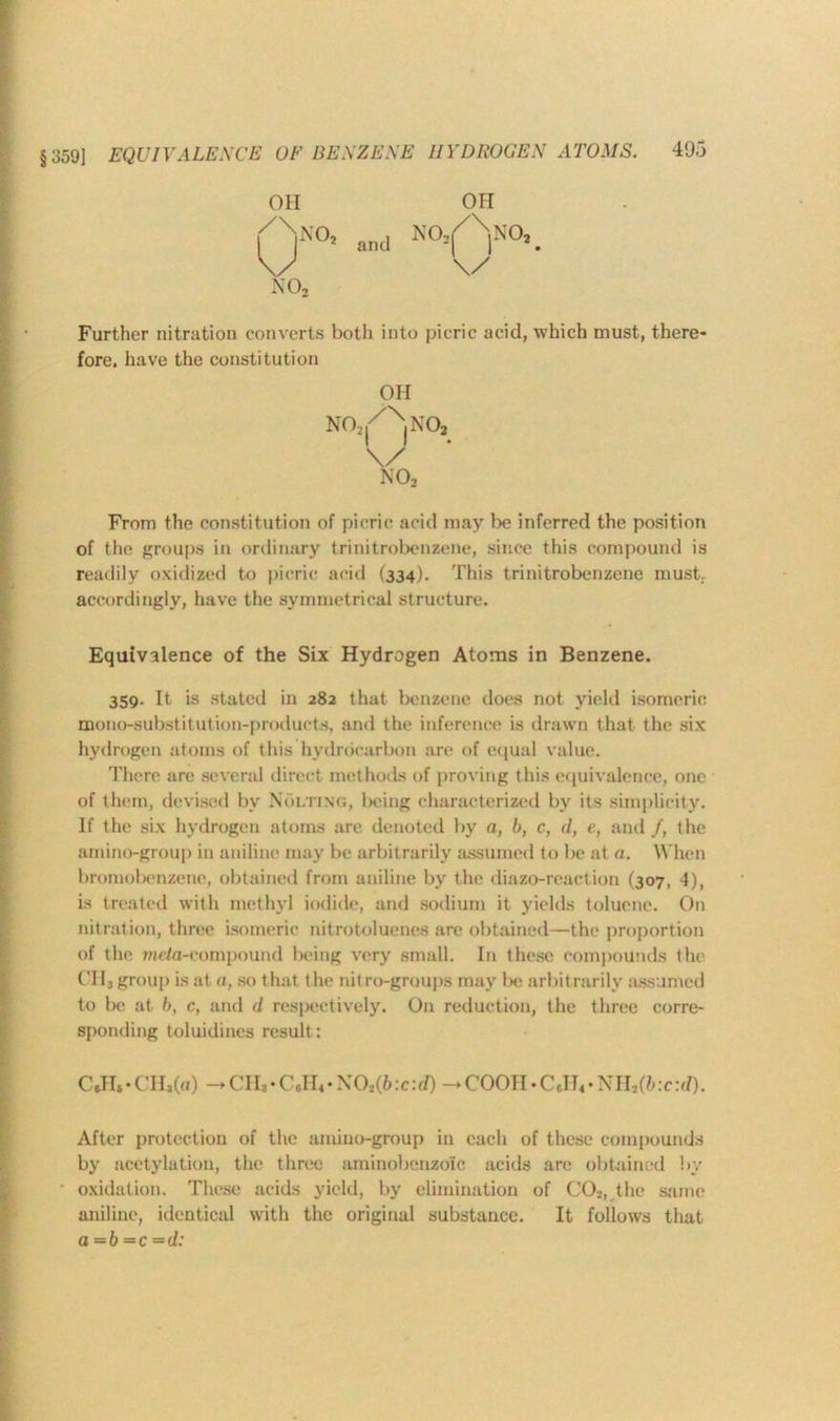 §359] EQUIVALENCE OF BENZENE HYDROGEN ATOMS. 4U5 OH OH !°> and NO/Y0’. Further nitration converts both into picric acid, which must, there- fore. have the constitution OH NO,,|/NjNOj From the constitution of picric acid may be inferred the position of the groups in ordinary trinitrobenzene, since this compound is readily oxidized to picric acid (334). This trinitrobenzene must, accordingly, have the symmetrical structure. Equivalence of the Six Hydrogen Atoms in Benzene. 359. It is stated in 282 that benzene does not yield isomeric mono-substitution-products, and the inference is drawn that the six hydrogen atoms of this hydrocarbon are of equal value. There are several direct methods of proving this equivalence, one of them, devised by Molting, being characterized by its simplicity. If the six hydrogen atoms are denoted by a, b, c, d, e, and /, the amino-group in aniline may be arbitrarily assumed to be at a. When bromobenzene, obtained from aniline by the diazo-reaction (307, 4), is treated with methyl iodide, and sodium it yields toluene. On nitration, three isomeric nit rotoluenes are obtained—the proportion of the meta-compound being very small. In these compounds the 0113 group is at a, so that the nitro-groups may lx> arbitrarily assumed to be at b, c, and d respectively. On reduction, the three corre- sponding toluidines result: C*H*-CHi(a) - CH,• C,II4- XO,(6:c:d) -COOII • CeII4• mi7(b:c:d). After protection of the amino-group in each of these compounds by acetylation, the three aminobenzolc acids are obtained by oxidation. These acids yield, by elimination of C02, the same aniline, identical with the original substance. It follows that a =6 —c =d: