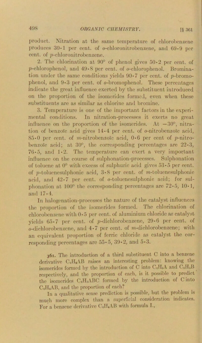 product. Nitration at the same temperature of chlorobenzene produces 30*1 per cent, of o-chloronitrobenzene, and 0!)*!) per cent, of p-chloronitrobenzene. 2. The chlorination at 90° of phenol gives 50*2 per cent, of p-chlorophenol, and 49*8 per cent, of o-chlorophenol. Bromina- tion under the same conditions yields 90*7 per cent, of p-bromo- phenol, and 9*3 per cent, of o-bromophenol. These percentages indicate the great influence exerted by the substituent introduced on the proportion of the isomerides formed, even when these substituents are as similar as chlorine and bromine. 3. Temperature is one of the important factors in t he experi- mental conditions. In nitration-processes it exerts no great influence on the proportion of the isomerides. At —30°, nitra- tion of benzoic acid gives 11*4 per cent, of o-nitrobenzolc acid, 85 *0 per cent, of ?n-nitrobenzoi'c acid, 0*6 per cent of p-nitro- benzoic acid; at 30°, the corresponding percentages arc 22*3, 70*.'), and 1-2. The temperature can exert a very important influence on the course of sulphonation-processes. Sulphonation of toluene at 0° with excess of sulphuric acid gives 53*5 per cent, of p-toluenesulphonic acid, 3*8 per cent, of w-toluenesulphonic acid, and 42*7 per cent, of o-toluenesulphonic acid; for sul- phonation at 100° the corresponding percentages are 72-5, 10-1, and 17*4. In halogcnation-processes the nature of the catalyst influences the proportion of the isomerides formed. The chlorination of chlorobenzene with 0• f> per cent, of aluminium chloride as catalyst yields Go*7 per cent, of p-dichlorobenzene, 29-G per cent, of o-dichlorobenzene, and 4*7 per cent, of m-diehlorobenzene; with an equivalent proportion of ferric chloride as catalyst the cor- responding percentages arc 55*5, 39*2, and 5*3. 361. The introduction of a third substituent C into a benzene derivative CJbAB raises an interesting problem: knowing the isomerides formed by the introduction of C into C r,II&A and CdhB respectively, and the proportion of each, is it possible to predict the isomerides C.HsABC formed by the introduction of Cinto CJhAB, and the proportion of each? In a qualitative sense prediction is possible, but the problem is much more complex than a superficial consideration indicates. For a benzene derivative CJhAB with formula I.,