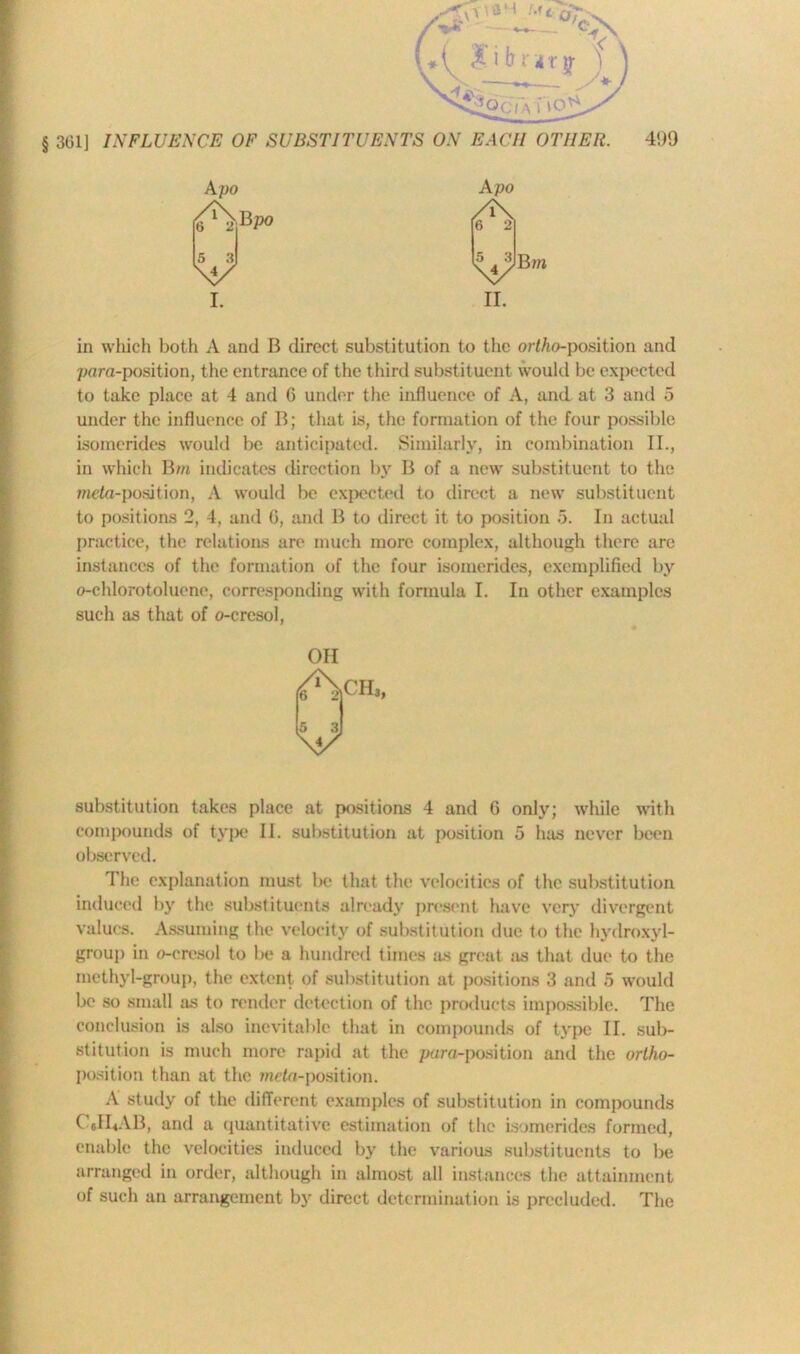 A po I. Apo /i\ 6 2 5 3 \y ii. B m in which both A and B direct substitution to the ortho-position and para-position, the entrance of the third substituent would be expected to take place at 4 and 6 under the influence of A, and at 3 and 5 under the influence of B; that is, the formation of the four possible isomerides would be anticipated. Similarly, in combination II., in which Bm indicates direction by B of a new substituent to the meta-position, A would be expected to direct a new substituent to positions 2, 4, and G, and B to direct it to position 5. In actual practice, the relations are much more complex, although there are instances of the formation of the four isomerides, exemplified by o-chlorotoluene, corresponding with formula I. In other examples such as that of o-cresol, OH substitution takes place at positions 4 and G only; while with compounds of type II. substitution at position 5 has never been observed. The explanation must be that the velocities of the substitution induced by the substituents already present have very divergent values. Assuming the velocity of substitution due to the hydroxyl- group in o-cresol to be a hundred times as great ns that due to the methyl-group, the extent of substitution at positions 3 and 5 would be so small as to render detection of the products impossible. The conclusion is also inevitable that in compounds of type II. sub- stitution is much more rapid at the para-position and the ortho- position than at the meta-position. A study of the different examples of substitution in compounds C6H4AB, and a quantitative estimation of the isomerides formed, enable the velocities induced by the various substituents to be arranged in order, although in almost all instances the attainment of such an arrangement by direct determination is precluded. The