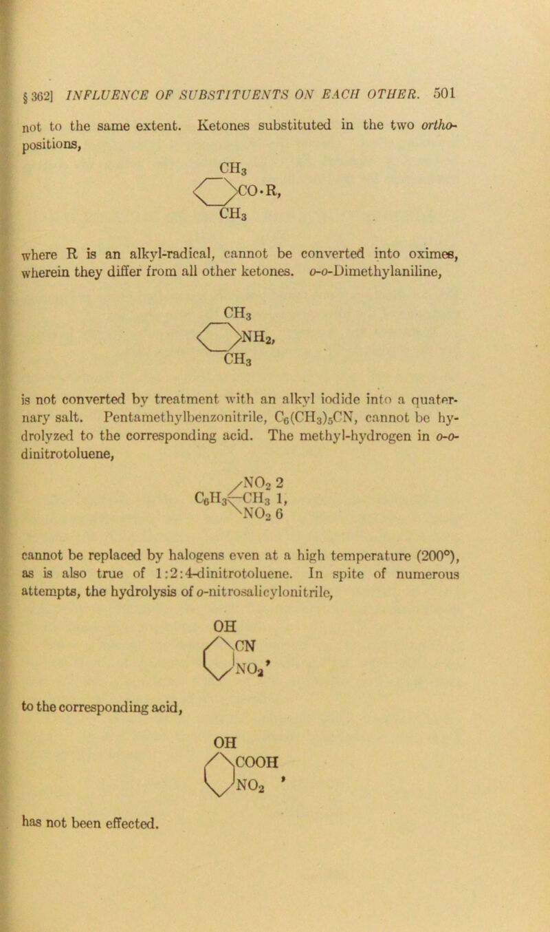 not to the same extent. Ketones substituted in the two ortho- positions, CH3 <^>CO.R, CH3 where R is an alkvl-radical, cannot be converted into oximes, wherein they differ from all other ketones. o-o-Dimethylaniline, CH3 Onh” ch3 is not converted by treatment with an alkyl iodide into a quater- nary salt. Pentamethylbenzonitrile, C6(CH3)5CN, cannot be hy- drolyzed to the corresponding acid. The methyl-hydrogen in o-o- dinitrotoluene, /N022 C6H3(-CH3 1, XN02 6 cannot be replaced by halogeas even at a high temperature (200°), as is also true of 1:2:4-dinitrotoluene. In spite of numerous attempts, the hydrolysis of o-nitrosalicylonitrile, OH /\CN 'x/N'V to the corresponding acid, 0COOH N02 » has not been effected.