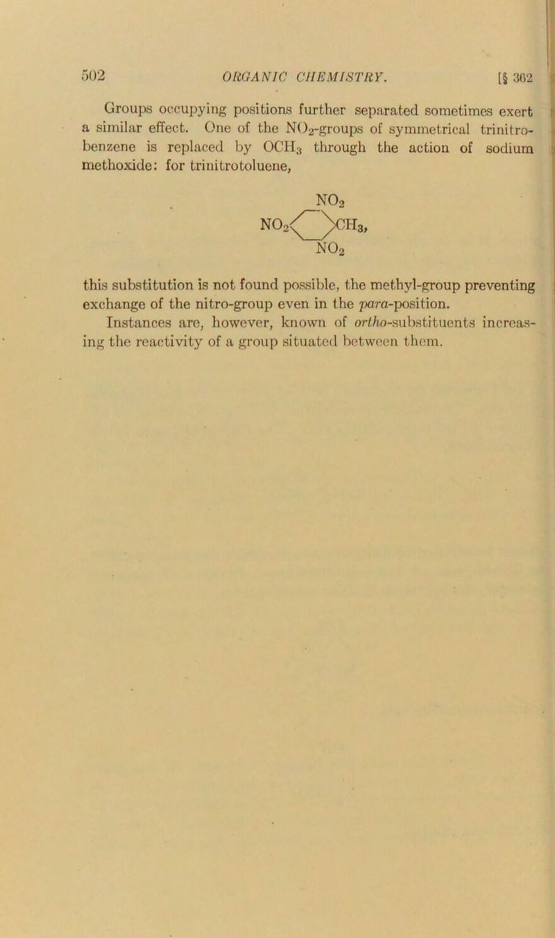 Groups occupying positions further separated sometimes exert a similar effect. One of the N()2-groups of symmetrical trinitro- benzene is replaced by OCH3 through the action of sodium methoxide: for trinitrotoluene, _N02 no2/~\ch3, no2 this substitution is not found possible, the methyl-group preventing exchange of the nitro-group even in the para-position. Instances are, however, known of or/Zw-substitucnts increas- ing the reactivity of a group situated between them.