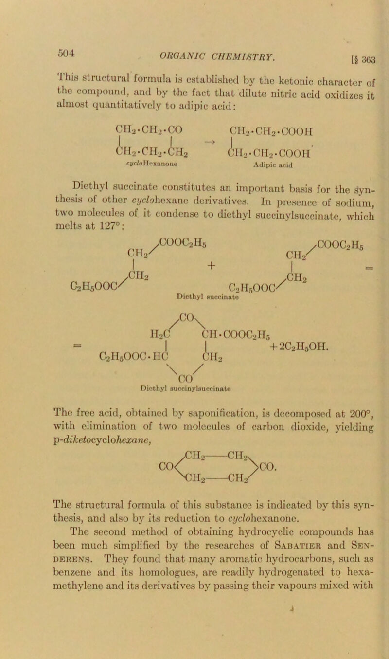 [§ 303 This structural formula is established by the ketonic character of the compound, and by the fact that dilute nitric acid oxidizes it almost quantitatively to adipic acid: cii2.ch2.co CH2.CH2.i’H2 cycle II exa none ch2.ch2.cooh I ch2«cii2*cooh Adipic acid Diethyl succinate constitutes an important basis for the syn- thesis of other cyc/ohexane derivatives. In presence of sodium, two molecules of it condense to diethyl succinylsuccinate, which melts at 127°: CH,/ COOC2H5 c2h5ooc/ 2 ch2 + Diethyl succinate c2h5ooc// ch2 I ch2 / COOC2H5 C°\ II2C ch.cooc2h5 C2H6OOC.HC Ah2 \ / CO Diethyl succinylsuccinate + 2C2H5OII. The free acid, obtained by saponification, is decomposed at 200°, with elimination of two molecules of carbon dioxide, yielding p-diketocyclohcxanc, yCH2 CH2. CO< >CO. \m2—ch2x The structural formula of this substance is indicated by this syn- thesis, and also by its reduction to cyclohexanone. The second method of obtaining hydrocyclic compounds has been much simplified by the researches of Sabatier and Sen- derens. They found that many aromatic hydrocarbons, such as benzene and its homologues, are readily hydrogenated to hexa- methylene and its derivatives by passing their vapours mixed with