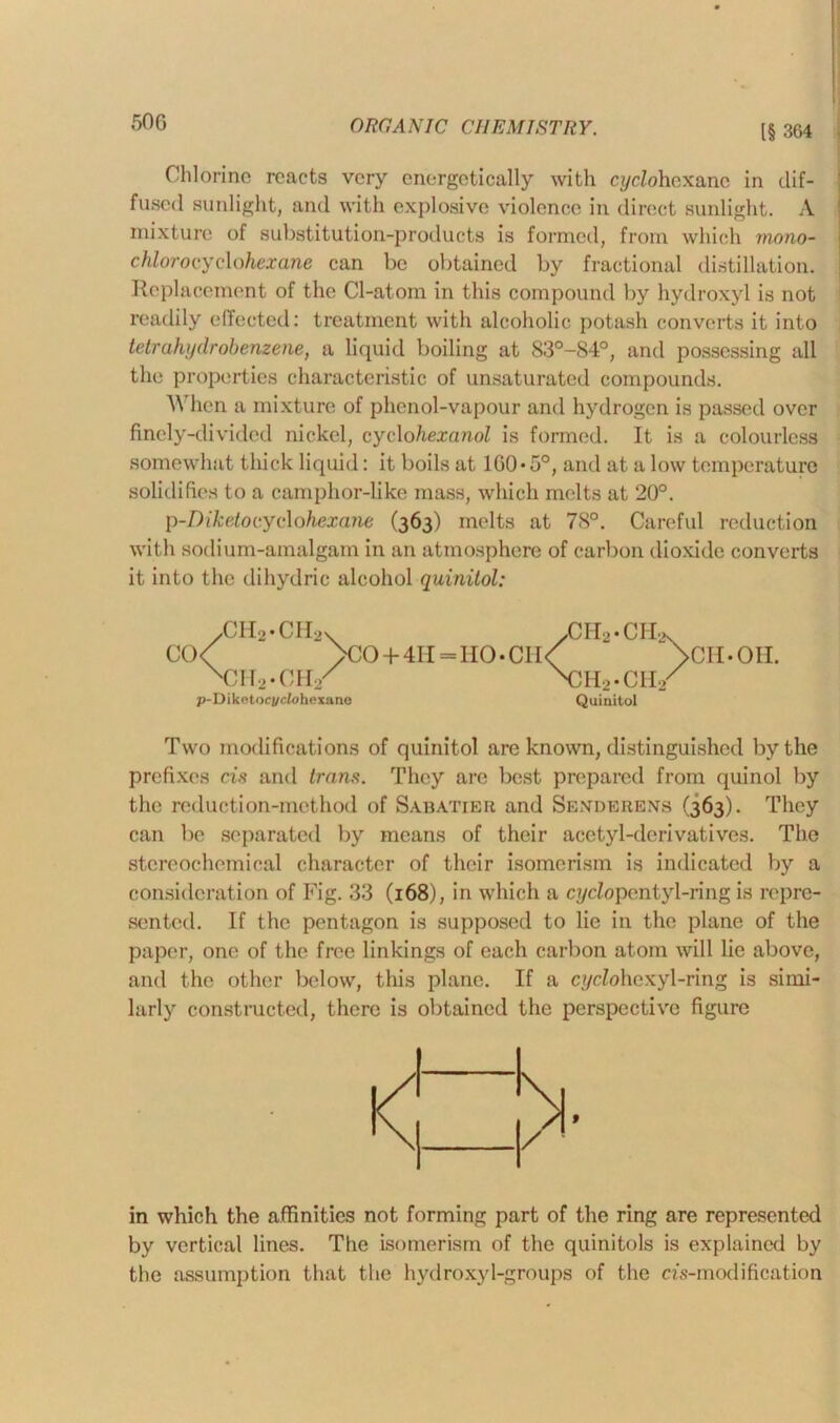 [§ 364 Chlorine reacts very energetically with n/cZohexanc in dif- fused sunlight, and with explosive violence in direct sunlight. A mixture of substitution-products is formed, from which mono- chlorocydohexane can be obtained by fractional distillation. Replacement of the Cl-atom in this compound by hydroxyl is not readily effected: treatment with alcoholic potash converts it into tetrahijdrobenzene, a liquid boiling at 83°-84°, and possessing all the properties characteristic of unsaturated compounds. When a mixture of phenol-vapour and hydrogen is passed over finely-divided nickel, cyelohexanol is formed. It is a colourless somewhat thick liquid: it boils at 160*5°, and at a low temperature solidifies to a camphor-like mass, which melts at 20°. p-Diketoc.ydohexane (363) melts at 78°. Careful reduction with sodium-amalgam in an atmosphere of carbon dioxide converts it into the dihydric alcohol quinitol: Two modifications of quinitol are known, distinguished by the prefixes cis and trans. They are best prepared from quinol by the reduction-method of Sabatier and Senderens (363). They can be separated by means of their acetyl-derivatives. The stereochemical character of their isomerism is indicated by a consideration of Fig. 33 (168), in which a cycZopentyl-ring is repre- sented. If the pentagon is supposed to lie in the plane of the paper, one of the free linkings of each carbon atom will lie above, and the other below, this plane. If a cyc?ohexyl-ring is simi- larly constructed, there is obtained the perspective figure in which the affinities not forming part of the ring are represented by vertical lines. The isomerism of the quinitols is explained by the assumption that the hydroxyl-groups of the as-modification > CH*OH.