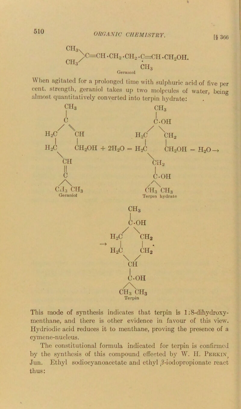ORGANIC CHEMISTRY. [§ 360 ch3 CII ^>C=CH -CH2 .CH2.C=CH -CHoOH. Geramol CHf When agitated for a prolonged time with sulphuric acid of five per cent, strength, geraniol takes up two molpcules of water, being almost quantitatively converted into terpin hydrate! CH3 ch3 c h9c CH II2C CH2OH + 2H \ CH C /\ ca3 crr3 Geraniol 20 = HoC C-OH / \ H,C CH2 \ ch2oh - h2o ch2 A. OH /' ch3 ch3 Terpin hydrate ch3 I C-OH / \ II2C ch2 I I . h2c ch2 \ / CH I C-OH /\ ch3 ch3 Terpin This mode of synthesis indicates that terpin is 1 :S-dihydroxy- menthane, and there is other evidence in favour of this view. Hydriodie acid reduces it to menthane, proving the presence of a cymene-nucleus. The constitutional formula indicated for terpin is confirmed by the synthesis of this compound effected by W. II. Perkin^ Jun. Ethyl sodiocyanoacctate and ethyl ,5-iodopropionate react thus: