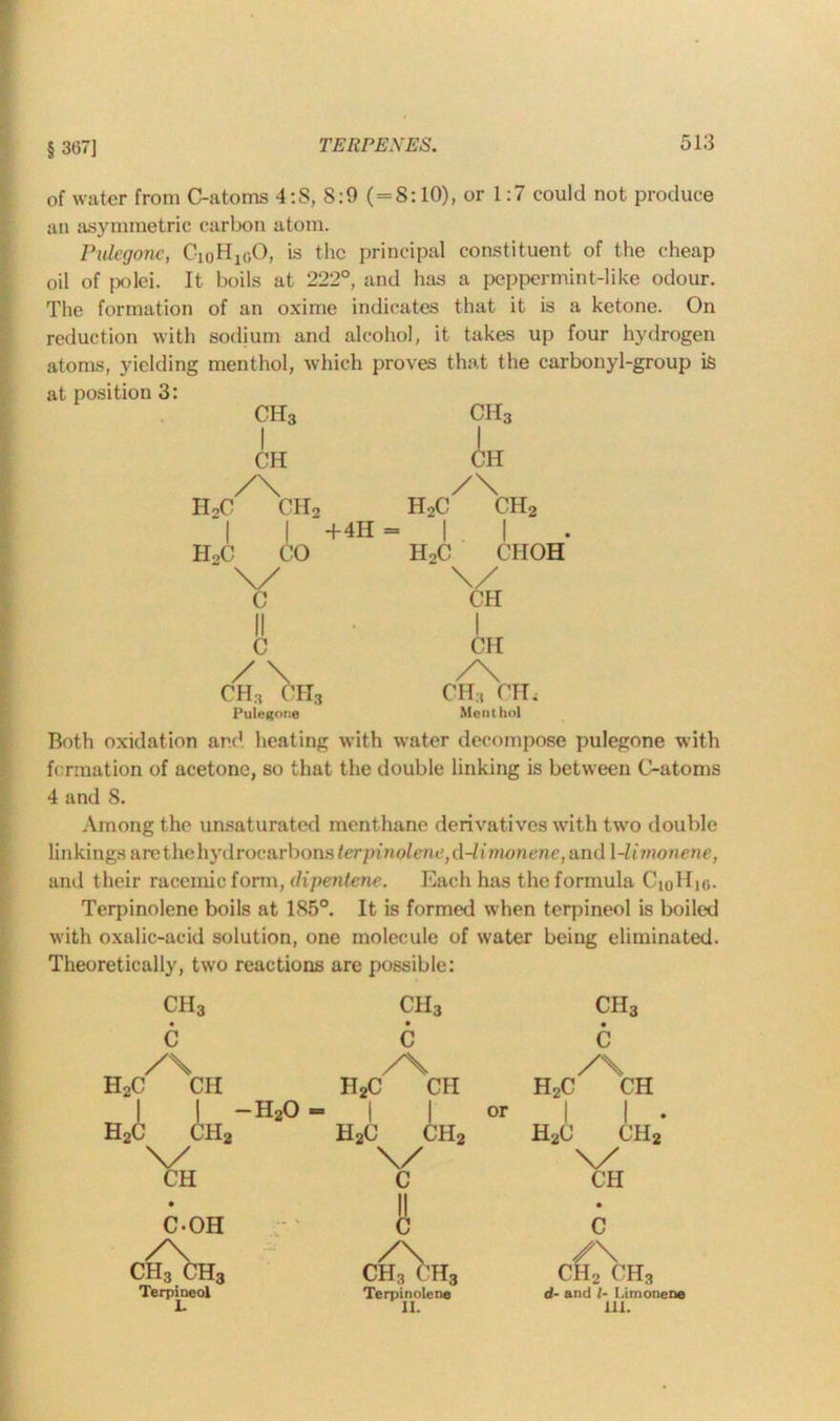 § 367] of water from C-atoms 4:S, 8:0 (=S: 10), or 1:7 could not produce an asymmetric carbon atom. Pulcgonc, CioH1(;0, is the principal constituent of the cheap oil of polci. It boils at 222°, and has a peppermint-like odour. The formation of an oxime indicates that it is a ketone. On reduction with sodium and alcohol, it takes up four hydrogen atoms, yielding menthol, which proves that the carbonyl-group is at position 3: CH3 ch3 CH CH /\ h2c ch2 +4H = /\ h2c ch2 h2c choh \/ CH H2C CO “ \/ c II • I C CH / \ /\ CH3 CH3 CH3 CHi Pulegone Menthol Both oxidation and heating with water decompose pulegone with formation of acetone, so that the double linking is between C-atoms 4 and S. Among the unsaturated menthane derivatives with two double linkings &rethehy dr oc&rbons terpinolene ,d-limonene, and 1 -limonene, and their racemic form, dipentene. Each has the formula CioHic- Terpinolene boils at 185°. It is formed when terpineol is boiled with oxalic-acid solution, one molecule of water being eliminated. Theoretically, two reactions are possible: H; ch3 ch3 ch3 c c • c /\ y\ /\ C CH II2C CH H2C CH | | — H20 - or 1 1 • c ch2 h2c ch2 h2c ch2 \X v CH c CH • II • C-OH c C cCch3 ClCf’Ha /\ ch2 ch3 Terpineol Terpinolene II. d- and l- Limonene III.