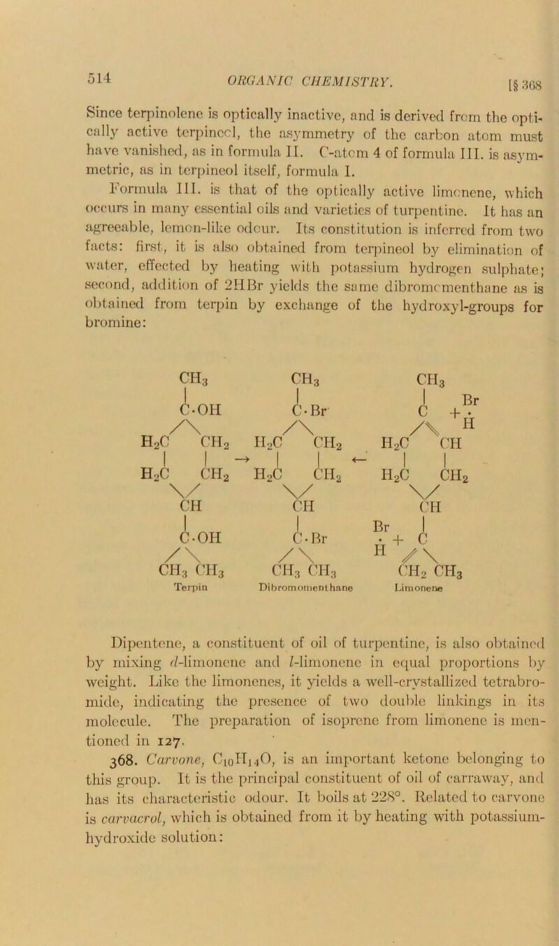 [§ 368 Since terpinolene is optically inactive, and is derived from the opti- cally active terpinccl, the asymmetry of the carbon atom must have vanished, as in formula II. C-atcm 4 of formula III. is asym- metric, as in terpineol itself, formula 1. Formula III. is that of the optically active limonene, which occurs in many essential oils and varieties of turpentine. It has an agreeable, lemon-like odour. Its constitution is inferred from two facts: first, it is also obtained from terpineol by elimination of water, effected by heating with potassium hydrogen sulphate; second, addition of 2HBr yields the same dibromcmenthane as is obtained from terpin by exchange of the hydroxyl-groups for bromine: ch3 ch3 ch3 1 C-OH C-Br 1 Br c +• /\ /\ /\ H 2c ch2 I12C CII2 H2C CH 1 1 ~> 1 | +— ! | 2c ch2 h2c ch2 Il2C ch2 \/ v \/ CH OH CH I J Br 1 C-OII C-Br • + c /\ /\ H /\ ch3 ch3 ch3 ch3 ch2 cit3 Terpin Dibromoment hane Limonene Dipentene, a constituent of oil of turpentine, is also obtained by mixing d-limonenc and Z-limonene in equal proportions by weight. Like the limonenes, it yields a well-crystallized tetrabro- mide, indicating the presence of two double linkings in its molecule. The preparation of isoprene from limonene is men- tioned in 127. 368. Carvone, C10II14O, is an important ketone belonging to this group. It is the principal constituent of oil of carraway, and has its characteristic odour. It boils at 228°. Related to carvone is carvacrol, which is obtained from it by heating with potassium- hydroxide solution: