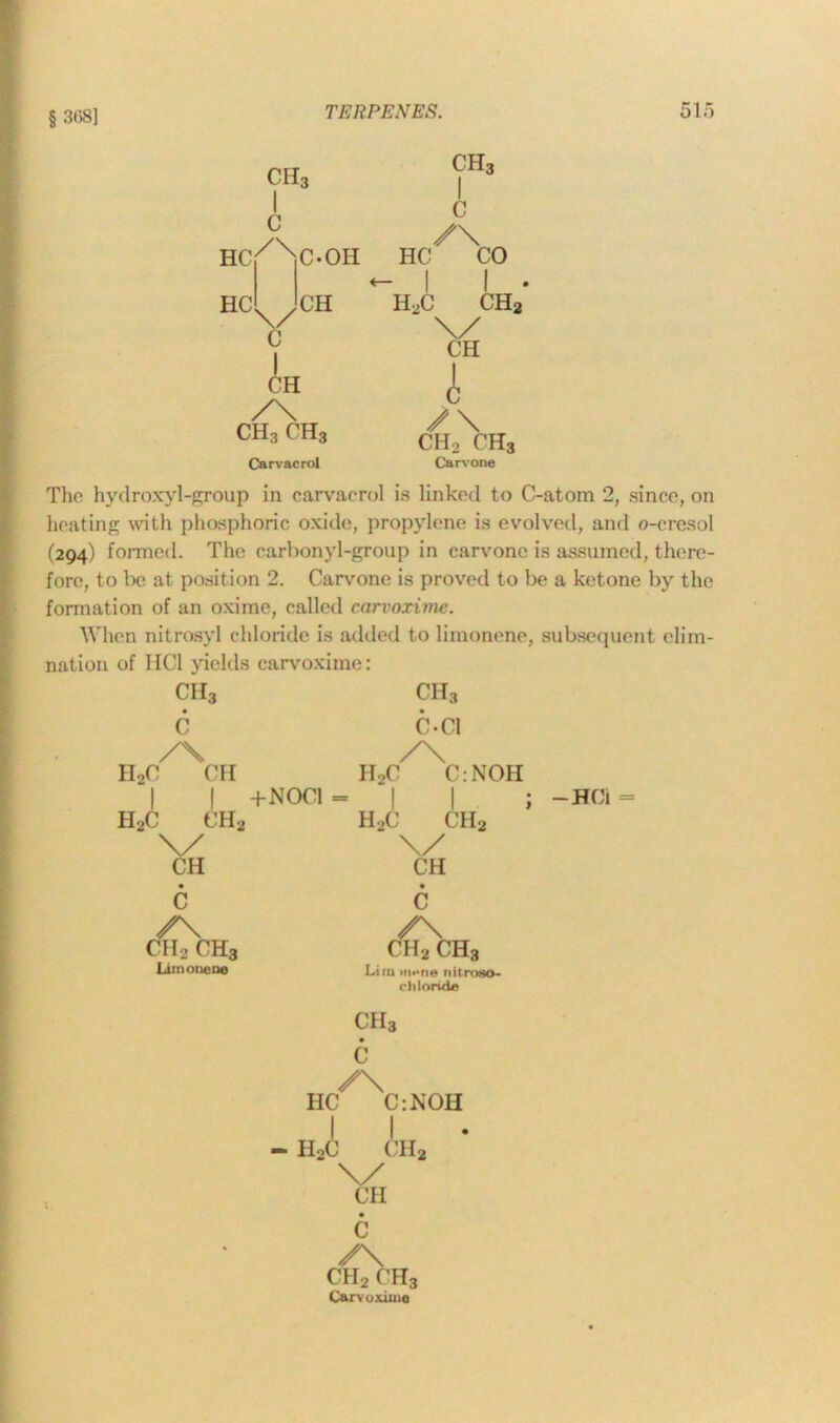 § 368] ch3 I c HC /\ C-OH HC^/CH 0 I CH y\ ch3 ch3 Carvacrol ch3 I c /\ HC CO 1 | h2c 1 ch2 \/ CH A ✓\ ch2 ch3 Carvone The hydroxyl-group in carvacrol is linked to C-atom 2, since, on heating with phosphoric oxide;, propylene is evolved, and o-cresol (294) formed. The carbonyl-group in carvone is assumed, there- fore, to be at position 2. Carvone is proved to be a ketone by the formation of an oxime, called carvoxime. When nitrosyl chloride is added to limonene, subsequent elim- nation of HC1 yields carvoxime: ch3 ch3 C C-Cl /\ /\ IIoC CH h2c c.noh | | +NOC1 - 1 1 . h2c ch2 h2c ch2 v \/ CH CH • c • c /\ /\ ch2 ch3 ch2 ch3 Limonene Li in innne nitroao- cliloride ch3 • c /\ HC C:NOH I I - h2c ch2 \/ CH • c /\ ch2 ch3 Carvoxime