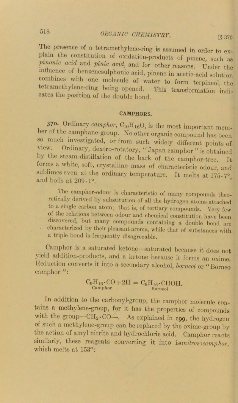 51S I§ 370 The presence of a tetramethylene-ring is assumed in order to ex- I>lain the constitution of oxidation-products of pinene such us }mwnic acid and pinic acid, and for other reasons. Under the miluence of benzenesulphonic acid, pinene in acetic-acid solution combines with one molecule of water to form terpineol, the tetramethylene-ring being opened. This transformation indi- cates the position of the double bond. CAMPHORS. 370. Ordinary camphor, Ci0H16O, is the most important mem- ber of the camphane-group. No other organic compound has been so much investigated, or from such widely different points of view. Ordinary, dextro-rotatory, Japan camphor ” is obtained by the steam-distillation of the bark of the camphor-tree. It forms a white, soft, crystalline mass of characteristic odour, and sublimes even at the ordinary temperature. It melts at 175.7° and boils at 209-1°. ’ lh<! camphor-odour is characteristic of many compounds theo- retically derived by substitution of all (he hydrogen atoms attached to a single carbon atom; that is, of tertiary compounds. Very few of the relations between odour and chemical constitution have been discovered, but many compounds containing a double bond are characterized by their pleasant aroma, while that of substances with a triple bond is frequently disagreeable. Camphor is a saturated ketone—saturated because it does not yield addition-products, and a ketone because it forms an oxime. Reduction converts it into a secondary alcohol, horncol or “Borneo camphor C9H16.CO+2H = C«HI6.CHOH. Camphor Borncol In addition to the carbonyl-group, the camphor molecule con- tains a methylene-group, for it has the properties of compounds with the group CIU-CO—. .Vs explained in 199, the hydrogen of such a methylene-group can be replaced by the oxime-group by the action of amyl nitrite and hydrochloric acid. Camphor reacts similarly, these reagents converting it into isonitrosocamphor, which melts at 153°: