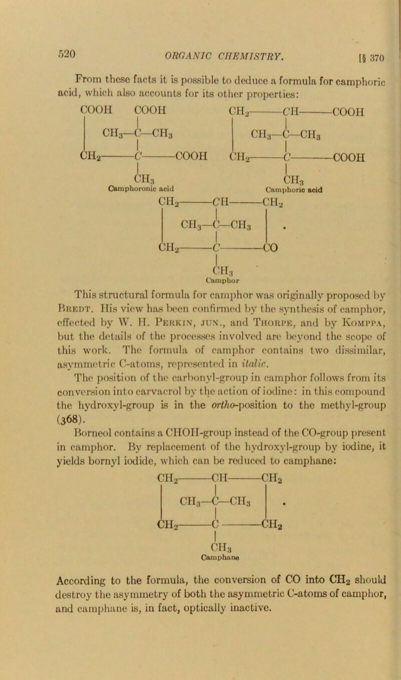 (§ 370 From these facts it is possible to deduce a formula for camphoric acid, which also accounts for its other properties: COOIi COOH CH2 CH COOH CH3—C—CII3 CHc -C- CH3—C—ch3 -COOH CH2- -COOH CH3 Camphoronic acid ch2- -CH- ch3 Camphoric acid -ch2 ch2- ch3—C—CII3 4_ A, -CO -II3 Camphor This structural formula for camphor was originally proposed by Bredt. His view has been confirmed by the synthesis of camphor, effected by W. H. Perkin, jun., and Thorpe, and by Komppa, but the details of the processes involved are beyond the scope of this work. The formula of camphor contains two dissimilar, asymmetric C-atoms, represented in italic. The position of the carbonyl-group in camphor follows from its conversion into carvacrol by the action of iodine: in this compound the hydroxyl-group is in the ortho-position to the methyl-group (368). Borneol contains a CHOH-group instead of the CO-group present in camphor. By replacement of the hydroxyl-group by iodine, it yields bornyl iodide, which can be reduced to carnphane: CH2 CH CH2 I ch3—c—ch3 I ch2 c ch2 ch3 Carnphane According to the formula, the conversion of CO into CH2 should destroy the asymmetry of both the asymmetric C-atoms of camphor, and carnphane is, in fact, optically inactive.