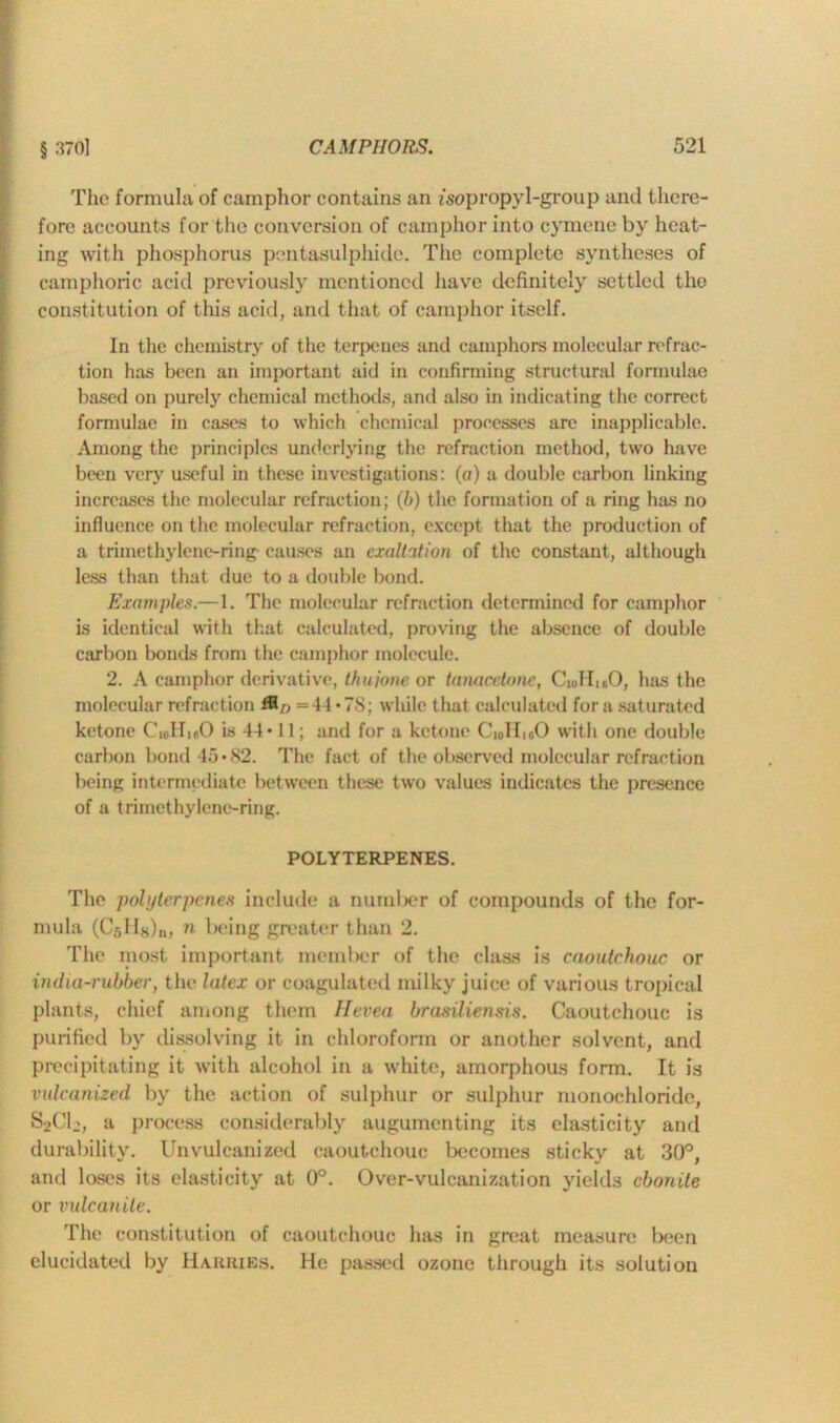The formula of camphor contains an isopropyl-group and there- fore accounts for the conversion of camphor into cymene by heat- ing with phosphorus pentasulphide. The complete syntheses of camphoric acid previously mentioned have definitely settled the constitution of this acid, and that of camphor itself. In the chemistry of the terpenes and camphors molecular refrac- tion has been an important aid in confirming structural formulae based on purely chemical methods, and also in indicating the correct formulae in cases to which chemical processes are inapplicable. Among the principles underlying the refraction method, two have been very useful in these investigations: (a) a double carbon linking increases the molecular refraction; (b) the formation of a ring has no influence on the molecular refraction, except that the production of a trimethylene-ring- causes an exaltation of the constant, although less than that due to a double bond. Examples.—1. The molecular refraction determined for camphor is identical with that calculated, proving the absence of double carbon bonds from the camphor molecule. 2. A camphor derivative, thujotie or tanacelone, CuJIuO, has the molecular refraction = 44*78; while that calculated fora saturated ketone CioIheO is 44* 11; and for a ketone Ci0HioO with one double carbon bond 45*82. The fact of the observed molecular refraction being intermediate between these two values indicates the presence of a trimethylene-ring. POLYTERPENES. The pohjtcrpenes include a number of compounds of the for- mula (Cjlisln, n being greater than 2. The most important member of the class is caoutchouc or india-rubber, the latex or coagulated milky juice of various tropical plants, chief among them Hevea brasiliensis. Caoutchouc is purified by dissolving it in chloroform or another solvent, and precipitating it with alcohol in a white, amorphous form. It is vulcanized by the action of sulphur or sulphur monochloride, S2CI2, a process considerably augumenting its elasticity and durability. Unvulcanized caoutchouc becomes sticky at 30°, and loses its elasticity at 0°. Over-vulcanization yields ebonite or vulcanite. The constitution of caoutchouc has in great measure been elucidated by Harries. He passed ozone through its solution
