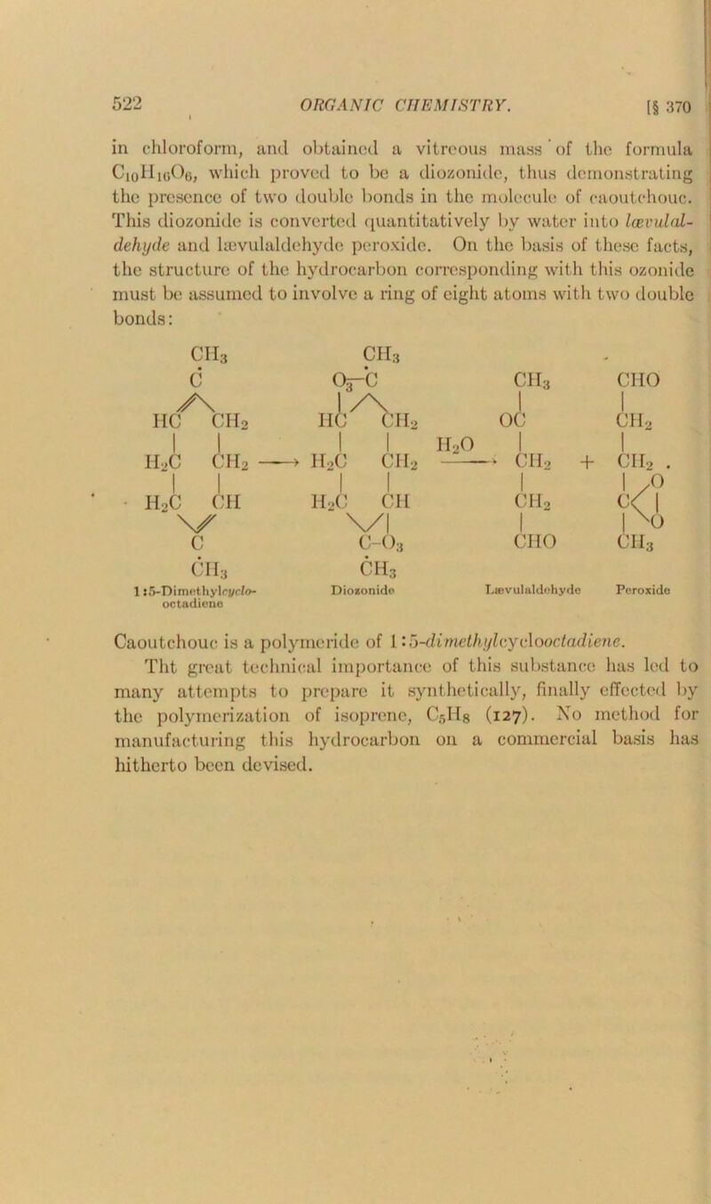 i in chloroform, and obtained a vitreous mass of the formula C|0IIk»Oo, which proved to be a diozonidc, thus demonstrating the presence of two double bonds in the molecule of caoutchouc. This diozonide is converted quantitatively bv water into Icevulal- dehyde and kevulaldehyde peroxide. On the basis of these facts, the structure of the hydrocarbon corresponding with this ozonide must be assumed to involve a ring of eight atoms with two double bonds: ch3 ch3 - c 03-b ch3 CIIO y\ l/\ 1 1 HC CH2 11 c ch2 oc ch2 I 1 I 1 n2o 1 H,C CH2 — '1 | -> h2c ch2 ♦ ch2 + ch2 . 1 1 1 1 /O h2c ch h2c ch CHo c<l NX c ch3 \/l 1 l\0 c-03 ch3 CHO ch3 1:5-Dimcthyli?/r/o- octadiene Diozonide La?vulaldchyde Peroxide Caoutchouc is a polymeride of li5-dimethylcyc\ooctadiene. Tht great technical importance of this substance has led to many attempts to prepare it synthetically, finally effected by the polymerization of isoprene, Crdlg (127). No method for manufacturing this hydrocarbon on a commercial basis has liithcrto been devised.