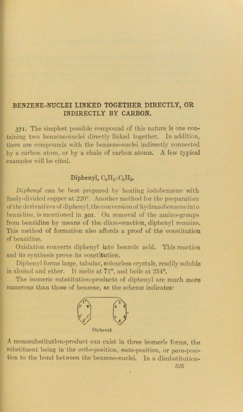 BENZENE-NUCLEI LINKED TOGETHER DIRECTLY, OR INDIRECTLY BY CARBON. 371. The simplest possible compound of this nature is one con- taining two benzene-nuclei directly linked together. In addition, there are compounds with the benzene-nuclei indirectly connected by a carbon atom, or by a chain of carbon atoms. A few typical examples will be cited. Diphenyl, C6H5-CcH5. Diphenyl can be best prepared by heating iodobenzene with finely-divided copper at 220°. Another method for the preparation I of the derivatives of diphenyl, the con version of hydrazobenzenointo i benzidine, is mentioned in 301. On removal of the amino-groups from benzidine by means of the diazo-reaction, diphenyl remains. This method of formation also affords a proof of the constitution of benzidine. Oxidation converts diphenyl into benzoic acid. This reaction and its synthesis prove its constitution. Diphenyl forms large, tabular, colourless crystals, readily soluble in alcohol and ether. It melts at 71°, and boils at 254°. The isomeric substitution-products of diphenyl are much more numerous than those of benzene, as the scheme indicates: Diphenyl A monosubstitution-product can exist in three isomeric forms, the substituent being in the ortho-position, we/u-position, or pora-posi- tion to the bond between the benzene-nuclei. In a disubstitution-
