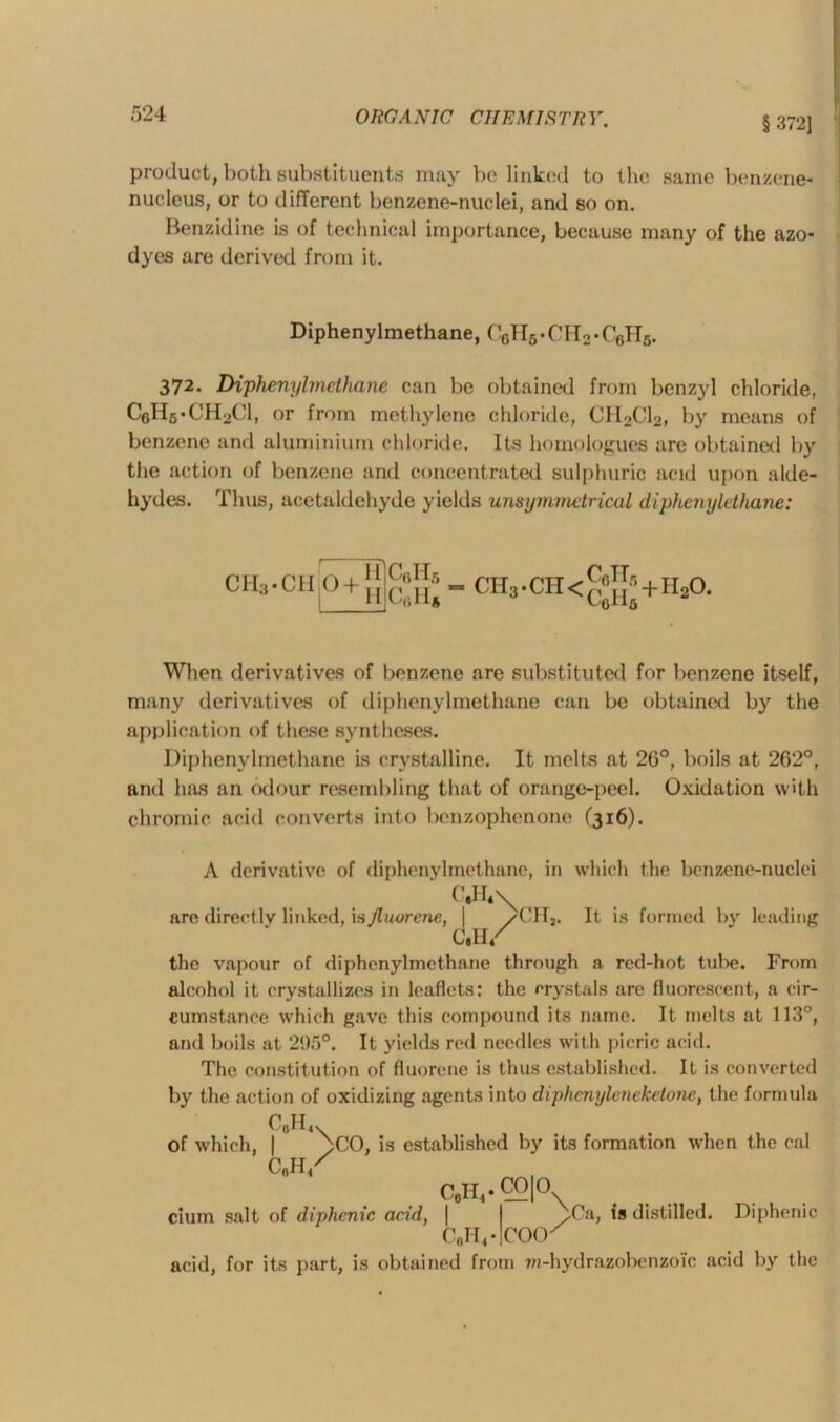 § 372] product, both substituents may be linked to the same benzene- nucleus, or to different benzene-nuclei, and so on. Benzidine is of technical importance, because many of the azo- dyes are derived from it. Diphenylmethane, C6H5-CH2*C6H5. 372. Diphenylmethane can be obtained from benzyl chloride, C6H6.CH2C1, or from methylene chloride, CH2C12, by means of benzene and aluminium chloride. Its homologues are obtained by the action of benzene and concentrated sulphuric acid upon alde- hydes. Thus, acetaldehyde yields unsymmetrical diphenyle thane: CHa-CH 0 + CflHfi CfiH* ch3.cii<§J{»+ii2o When derivatives of benzene are substituted for benzene itself, many derivatives of diphenylmethane can be obtained by the application of these syntheses. Diphenylmethane is crystalline. It melts at 2G°, boils at 262°, and has an odour resembling that of orange-peel. Oxidation with chromic acid converts into benzophenone (316). A derivative of diphenylmethane, in which the benzene-nuclei C,H*\ are directly linked, is Jluurene, | /CH,. It is formed by leading C.H/ the vapour of diphenylmethane through a red-hot tube. From alcohol it crystallizes in leaflets: the crystals arc fluorescent, a cir- cumstance which gave this compound its name. It melts at 113°, and boils at 295°. It yields red needles with picric acid. The constitution of fluorene is thus established. It is converted by the action of oxidizing agents into diphenyleneketone, the formula of which, | C6H4. ^>C0, is established by its formation when the cal C„IV cium salt of diphenic and, C8H4.CO|0 y Ca, is distilled. Diphenic C„II4-|COO' acid, for its part, is obtained from wi-hydrazobenzoTc acid by the