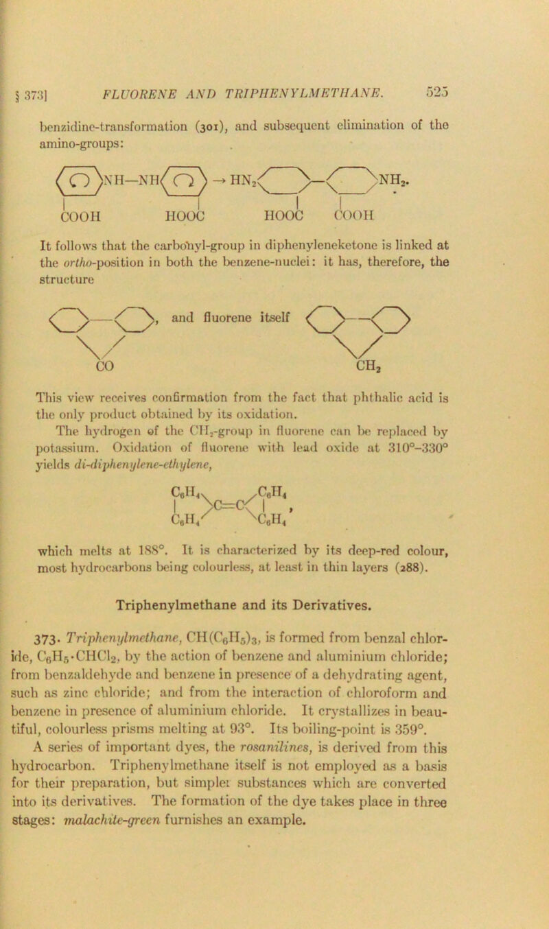 \ 373] benzidine-transformation amino-groups: (301), and subsequent elimination of tho (o>h-*h(o) I \ COOH HOOC It follows that the carbohyl-group in diphenyleneketone is linked at the ortho-position in both the benzene-nuclei: it has, therefore, the structure and fluorene itself 0-0 \/ CH, This view receives confirmation from the fact that phthalic acid is the only product obtained by its oxidation. The hydrogen of the CH2-group in fluorene can be replaced by potassium. Oxidation of fluorene with lead oxide at 310°-330° yields di-diphenylene-ethylene, C6H, /CaW< Lo=C\i C,H« C.H< which melts at 1S8°. It is characterized by its deep-red colour, most hydrocarbons being colourless, at least in thin layers (288). Triphenylmethane and its Derivatives. 373* Triphenylmethane, CH(CeH5)3, is formed from benzal chlor- ide, CtiH.vCHCU. by the action of benzene and aluminium chloride; from benzaldehyde and benzene in presence of a dehydrating agent, such as zinc chloride; and from the interaction of chloroform and benzene in presence of aluminium chloride. It crystallizes in beau- tiful, colourless prisms melting at 93°. Its boiling-point is 359°. A series of important dyes, the rosanilincs, is derived from this hydrocarbon. Triphenylmethane itself Ls not employed as a basis for their preparation, but simplei substances which are converted into its derivatives. The formation of the dye takes place in three stages: malachite-green furnishes an example.